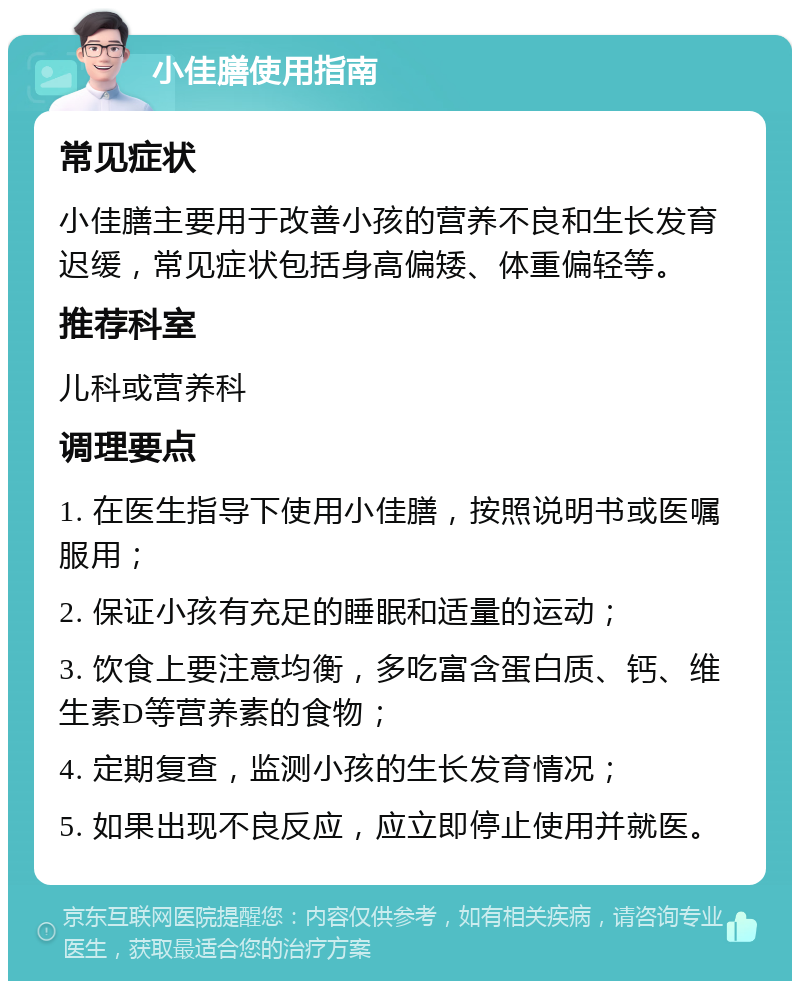 小佳膳使用指南 常见症状 小佳膳主要用于改善小孩的营养不良和生长发育迟缓，常见症状包括身高偏矮、体重偏轻等。 推荐科室 儿科或营养科 调理要点 1. 在医生指导下使用小佳膳，按照说明书或医嘱服用； 2. 保证小孩有充足的睡眠和适量的运动； 3. 饮食上要注意均衡，多吃富含蛋白质、钙、维生素D等营养素的食物； 4. 定期复查，监测小孩的生长发育情况； 5. 如果出现不良反应，应立即停止使用并就医。