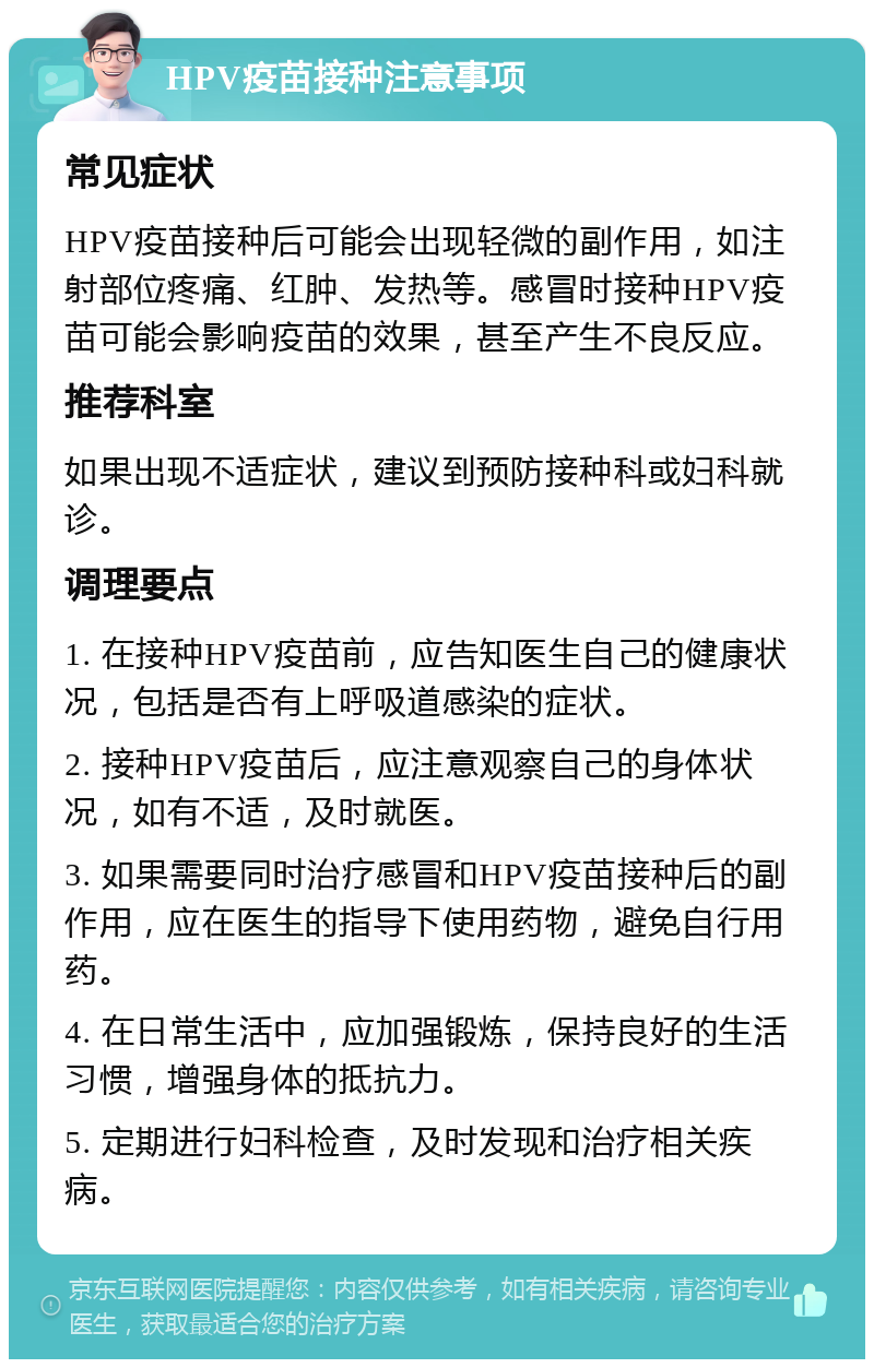 HPV疫苗接种注意事项 常见症状 HPV疫苗接种后可能会出现轻微的副作用，如注射部位疼痛、红肿、发热等。感冒时接种HPV疫苗可能会影响疫苗的效果，甚至产生不良反应。 推荐科室 如果出现不适症状，建议到预防接种科或妇科就诊。 调理要点 1. 在接种HPV疫苗前，应告知医生自己的健康状况，包括是否有上呼吸道感染的症状。 2. 接种HPV疫苗后，应注意观察自己的身体状况，如有不适，及时就医。 3. 如果需要同时治疗感冒和HPV疫苗接种后的副作用，应在医生的指导下使用药物，避免自行用药。 4. 在日常生活中，应加强锻炼，保持良好的生活习惯，增强身体的抵抗力。 5. 定期进行妇科检查，及时发现和治疗相关疾病。