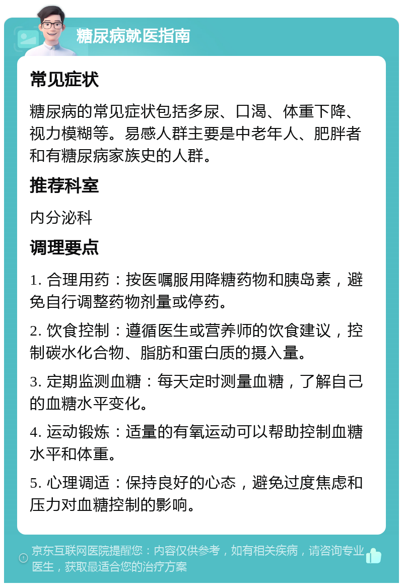 糖尿病就医指南 常见症状 糖尿病的常见症状包括多尿、口渴、体重下降、视力模糊等。易感人群主要是中老年人、肥胖者和有糖尿病家族史的人群。 推荐科室 内分泌科 调理要点 1. 合理用药：按医嘱服用降糖药物和胰岛素，避免自行调整药物剂量或停药。 2. 饮食控制：遵循医生或营养师的饮食建议，控制碳水化合物、脂肪和蛋白质的摄入量。 3. 定期监测血糖：每天定时测量血糖，了解自己的血糖水平变化。 4. 运动锻炼：适量的有氧运动可以帮助控制血糖水平和体重。 5. 心理调适：保持良好的心态，避免过度焦虑和压力对血糖控制的影响。