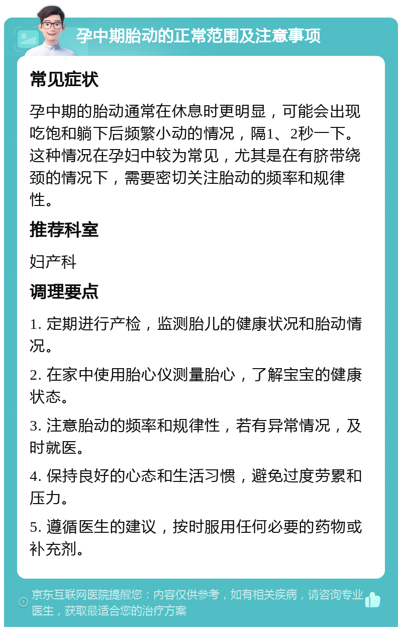 孕中期胎动的正常范围及注意事项 常见症状 孕中期的胎动通常在休息时更明显，可能会出现吃饱和躺下后频繁小动的情况，隔1、2秒一下。这种情况在孕妇中较为常见，尤其是在有脐带绕颈的情况下，需要密切关注胎动的频率和规律性。 推荐科室 妇产科 调理要点 1. 定期进行产检，监测胎儿的健康状况和胎动情况。 2. 在家中使用胎心仪测量胎心，了解宝宝的健康状态。 3. 注意胎动的频率和规律性，若有异常情况，及时就医。 4. 保持良好的心态和生活习惯，避免过度劳累和压力。 5. 遵循医生的建议，按时服用任何必要的药物或补充剂。