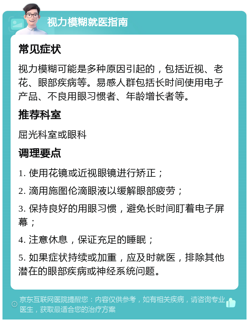 视力模糊就医指南 常见症状 视力模糊可能是多种原因引起的，包括近视、老花、眼部疾病等。易感人群包括长时间使用电子产品、不良用眼习惯者、年龄增长者等。 推荐科室 屈光科室或眼科 调理要点 1. 使用花镜或近视眼镜进行矫正； 2. 滴用施图伦滴眼液以缓解眼部疲劳； 3. 保持良好的用眼习惯，避免长时间盯着电子屏幕； 4. 注意休息，保证充足的睡眠； 5. 如果症状持续或加重，应及时就医，排除其他潜在的眼部疾病或神经系统问题。