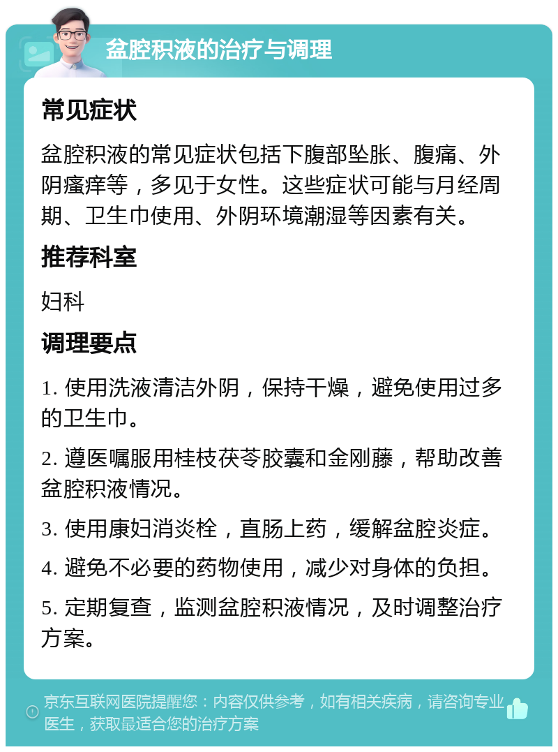 盆腔积液的治疗与调理 常见症状 盆腔积液的常见症状包括下腹部坠胀、腹痛、外阴瘙痒等，多见于女性。这些症状可能与月经周期、卫生巾使用、外阴环境潮湿等因素有关。 推荐科室 妇科 调理要点 1. 使用洗液清洁外阴，保持干燥，避免使用过多的卫生巾。 2. 遵医嘱服用桂枝茯苓胶囊和金刚藤，帮助改善盆腔积液情况。 3. 使用康妇消炎栓，直肠上药，缓解盆腔炎症。 4. 避免不必要的药物使用，减少对身体的负担。 5. 定期复查，监测盆腔积液情况，及时调整治疗方案。