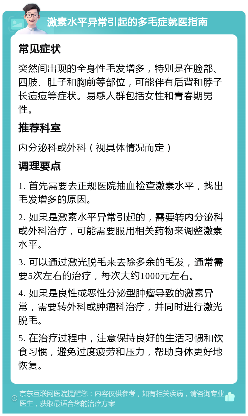 激素水平异常引起的多毛症就医指南 常见症状 突然间出现的全身性毛发增多，特别是在脸部、四肢、肚子和胸前等部位，可能伴有后背和脖子长痘痘等症状。易感人群包括女性和青春期男性。 推荐科室 内分泌科或外科（视具体情况而定） 调理要点 1. 首先需要去正规医院抽血检查激素水平，找出毛发增多的原因。 2. 如果是激素水平异常引起的，需要转内分泌科或外科治疗，可能需要服用相关药物来调整激素水平。 3. 可以通过激光脱毛来去除多余的毛发，通常需要5次左右的治疗，每次大约1000元左右。 4. 如果是良性或恶性分泌型肿瘤导致的激素异常，需要转外科或肿瘤科治疗，并同时进行激光脱毛。 5. 在治疗过程中，注意保持良好的生活习惯和饮食习惯，避免过度疲劳和压力，帮助身体更好地恢复。