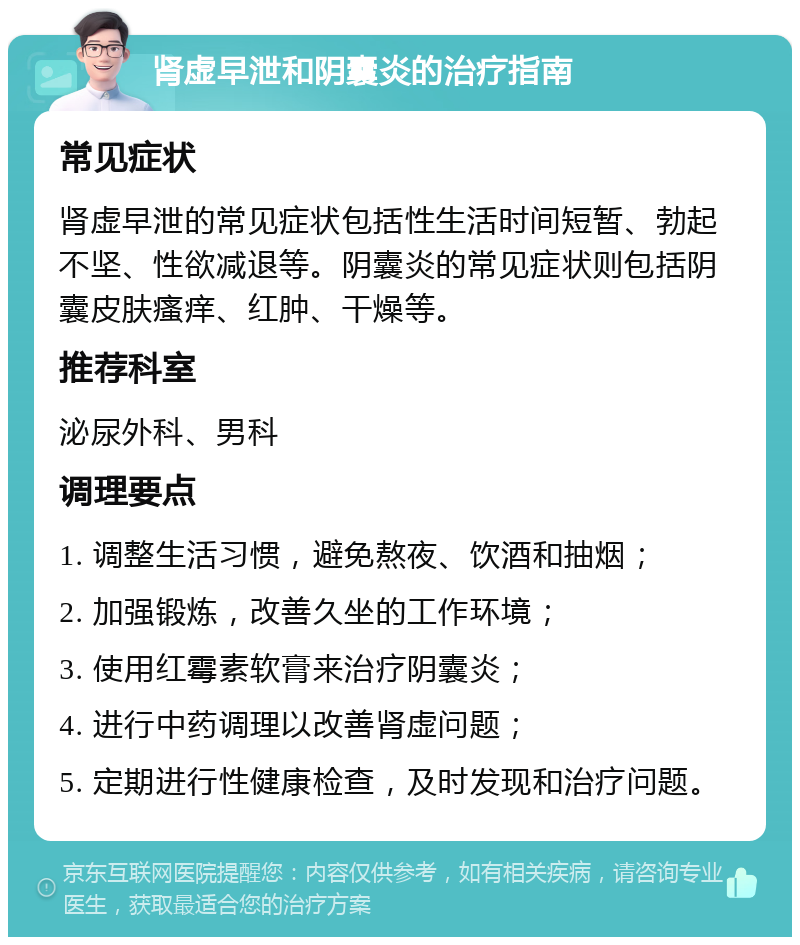 肾虚早泄和阴囊炎的治疗指南 常见症状 肾虚早泄的常见症状包括性生活时间短暂、勃起不坚、性欲减退等。阴囊炎的常见症状则包括阴囊皮肤瘙痒、红肿、干燥等。 推荐科室 泌尿外科、男科 调理要点 1. 调整生活习惯，避免熬夜、饮酒和抽烟； 2. 加强锻炼，改善久坐的工作环境； 3. 使用红霉素软膏来治疗阴囊炎； 4. 进行中药调理以改善肾虚问题； 5. 定期进行性健康检查，及时发现和治疗问题。