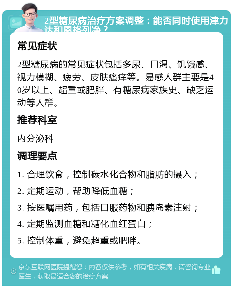 2型糖尿病治疗方案调整：能否同时使用津力达和恩格列净？ 常见症状 2型糖尿病的常见症状包括多尿、口渴、饥饿感、视力模糊、疲劳、皮肤瘙痒等。易感人群主要是40岁以上、超重或肥胖、有糖尿病家族史、缺乏运动等人群。 推荐科室 内分泌科 调理要点 1. 合理饮食，控制碳水化合物和脂肪的摄入； 2. 定期运动，帮助降低血糖； 3. 按医嘱用药，包括口服药物和胰岛素注射； 4. 定期监测血糖和糖化血红蛋白； 5. 控制体重，避免超重或肥胖。