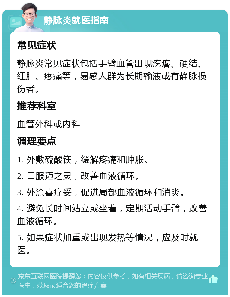 静脉炎就医指南 常见症状 静脉炎常见症状包括手臂血管出现疙瘩、硬结、红肿、疼痛等，易感人群为长期输液或有静脉损伤者。 推荐科室 血管外科或内科 调理要点 1. 外敷硫酸镁，缓解疼痛和肿胀。 2. 口服迈之灵，改善血液循环。 3. 外涂喜疗妥，促进局部血液循环和消炎。 4. 避免长时间站立或坐着，定期活动手臂，改善血液循环。 5. 如果症状加重或出现发热等情况，应及时就医。