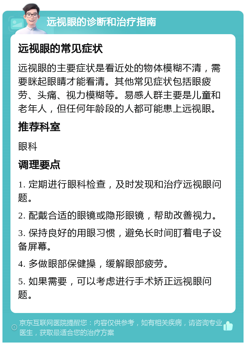 远视眼的诊断和治疗指南 远视眼的常见症状 远视眼的主要症状是看近处的物体模糊不清，需要眯起眼睛才能看清。其他常见症状包括眼疲劳、头痛、视力模糊等。易感人群主要是儿童和老年人，但任何年龄段的人都可能患上远视眼。 推荐科室 眼科 调理要点 1. 定期进行眼科检查，及时发现和治疗远视眼问题。 2. 配戴合适的眼镜或隐形眼镜，帮助改善视力。 3. 保持良好的用眼习惯，避免长时间盯着电子设备屏幕。 4. 多做眼部保健操，缓解眼部疲劳。 5. 如果需要，可以考虑进行手术矫正远视眼问题。