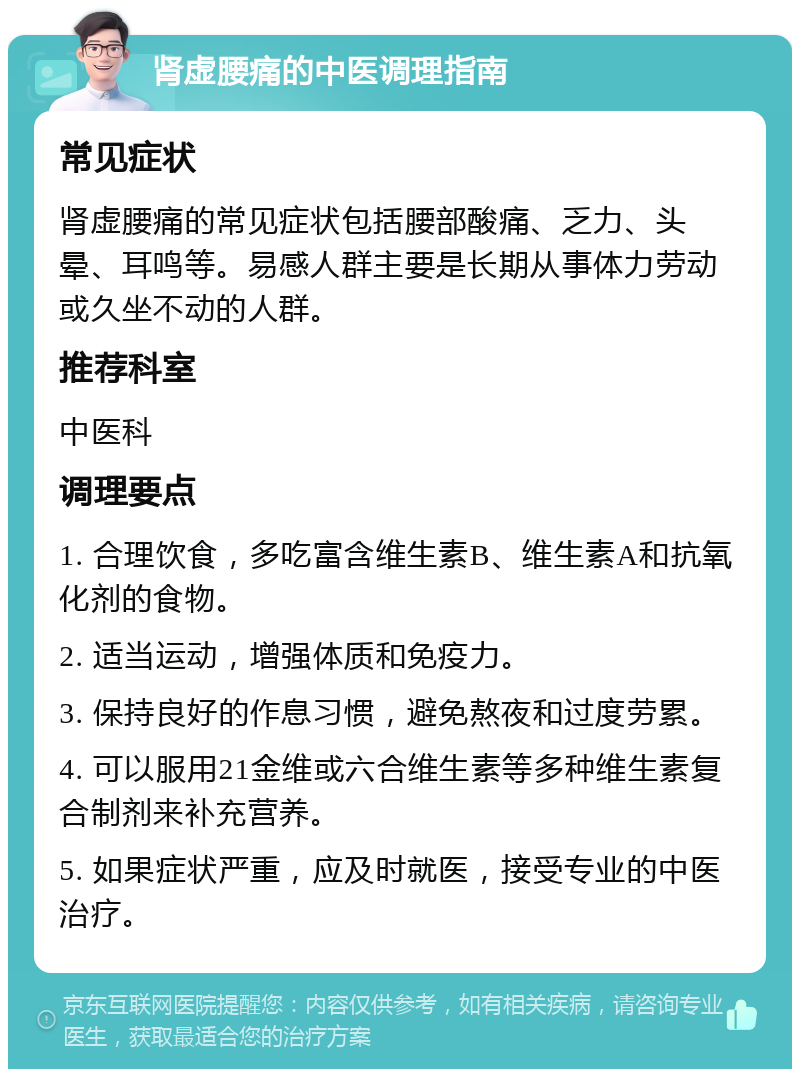 肾虚腰痛的中医调理指南 常见症状 肾虚腰痛的常见症状包括腰部酸痛、乏力、头晕、耳鸣等。易感人群主要是长期从事体力劳动或久坐不动的人群。 推荐科室 中医科 调理要点 1. 合理饮食，多吃富含维生素B、维生素A和抗氧化剂的食物。 2. 适当运动，增强体质和免疫力。 3. 保持良好的作息习惯，避免熬夜和过度劳累。 4. 可以服用21金维或六合维生素等多种维生素复合制剂来补充营养。 5. 如果症状严重，应及时就医，接受专业的中医治疗。