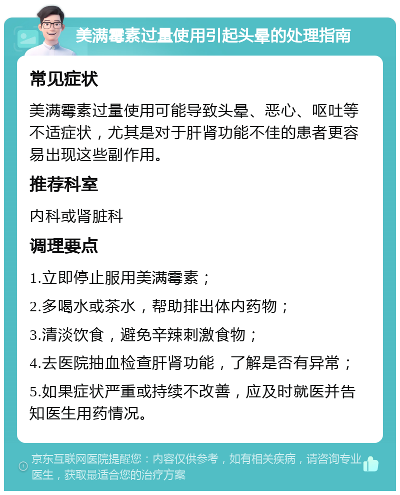 美满霉素过量使用引起头晕的处理指南 常见症状 美满霉素过量使用可能导致头晕、恶心、呕吐等不适症状，尤其是对于肝肾功能不佳的患者更容易出现这些副作用。 推荐科室 内科或肾脏科 调理要点 1.立即停止服用美满霉素； 2.多喝水或茶水，帮助排出体内药物； 3.清淡饮食，避免辛辣刺激食物； 4.去医院抽血检查肝肾功能，了解是否有异常； 5.如果症状严重或持续不改善，应及时就医并告知医生用药情况。