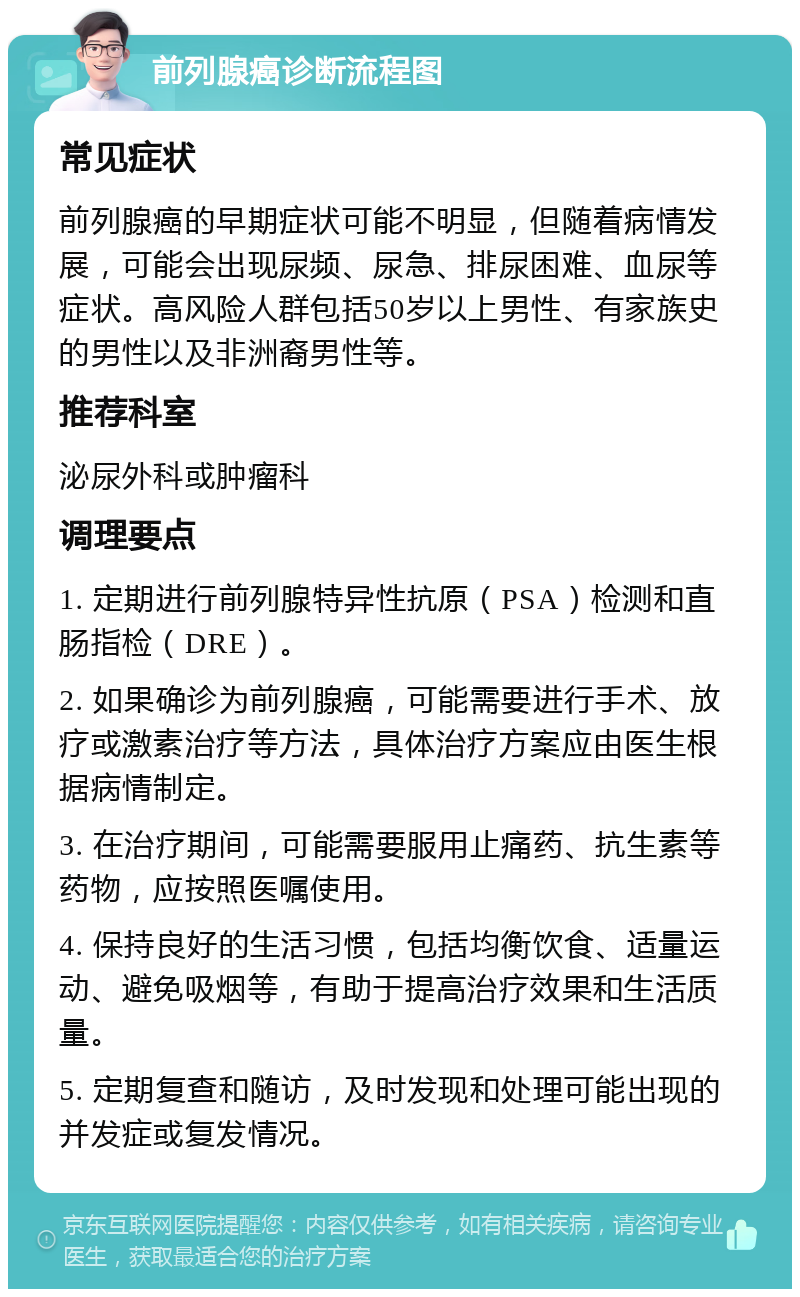 前列腺癌诊断流程图 常见症状 前列腺癌的早期症状可能不明显，但随着病情发展，可能会出现尿频、尿急、排尿困难、血尿等症状。高风险人群包括50岁以上男性、有家族史的男性以及非洲裔男性等。 推荐科室 泌尿外科或肿瘤科 调理要点 1. 定期进行前列腺特异性抗原（PSA）检测和直肠指检（DRE）。 2. 如果确诊为前列腺癌，可能需要进行手术、放疗或激素治疗等方法，具体治疗方案应由医生根据病情制定。 3. 在治疗期间，可能需要服用止痛药、抗生素等药物，应按照医嘱使用。 4. 保持良好的生活习惯，包括均衡饮食、适量运动、避免吸烟等，有助于提高治疗效果和生活质量。 5. 定期复查和随访，及时发现和处理可能出现的并发症或复发情况。