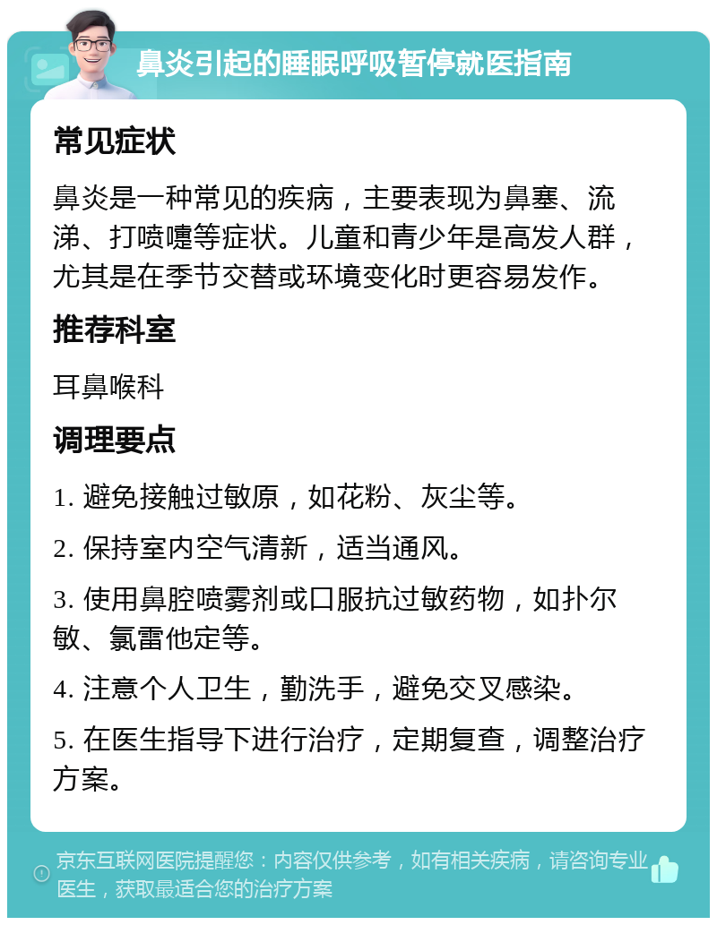 鼻炎引起的睡眠呼吸暂停就医指南 常见症状 鼻炎是一种常见的疾病，主要表现为鼻塞、流涕、打喷嚏等症状。儿童和青少年是高发人群，尤其是在季节交替或环境变化时更容易发作。 推荐科室 耳鼻喉科 调理要点 1. 避免接触过敏原，如花粉、灰尘等。 2. 保持室内空气清新，适当通风。 3. 使用鼻腔喷雾剂或口服抗过敏药物，如扑尔敏、氯雷他定等。 4. 注意个人卫生，勤洗手，避免交叉感染。 5. 在医生指导下进行治疗，定期复查，调整治疗方案。