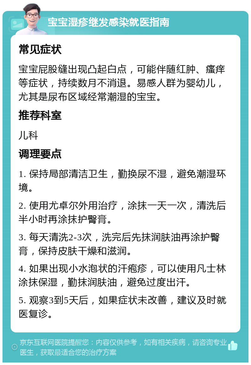 宝宝湿疹继发感染就医指南 常见症状 宝宝屁股缝出现凸起白点，可能伴随红肿、瘙痒等症状，持续数月不消退。易感人群为婴幼儿，尤其是尿布区域经常潮湿的宝宝。 推荐科室 儿科 调理要点 1. 保持局部清洁卫生，勤换尿不湿，避免潮湿环境。 2. 使用尤卓尔外用治疗，涂抹一天一次，清洗后半小时再涂抹护臀膏。 3. 每天清洗2-3次，洗完后先抹润肤油再涂护臀膏，保持皮肤干燥和滋润。 4. 如果出现小水泡状的汗疱疹，可以使用凡士林涂抹保湿，勤抹润肤油，避免过度出汗。 5. 观察3到5天后，如果症状未改善，建议及时就医复诊。