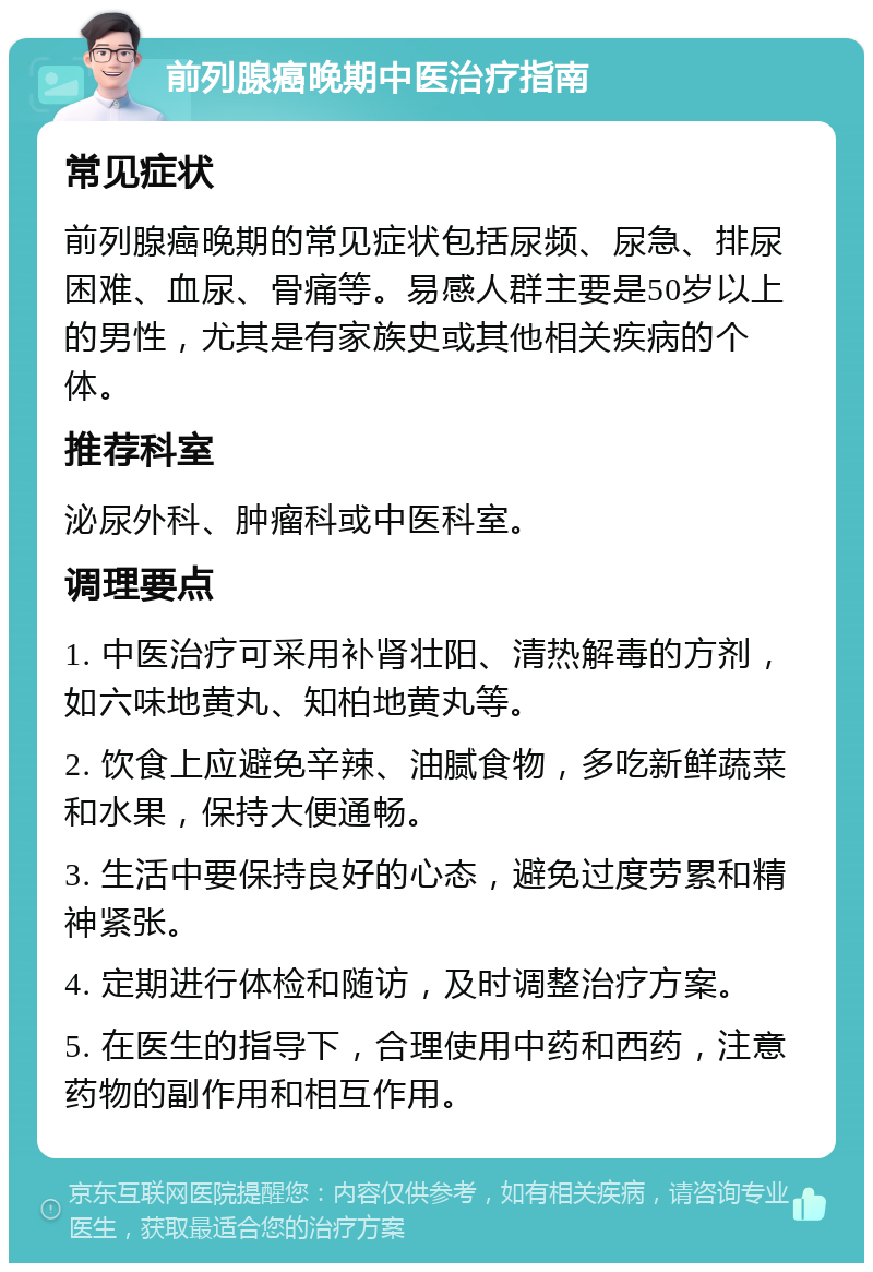 前列腺癌晚期中医治疗指南 常见症状 前列腺癌晚期的常见症状包括尿频、尿急、排尿困难、血尿、骨痛等。易感人群主要是50岁以上的男性，尤其是有家族史或其他相关疾病的个体。 推荐科室 泌尿外科、肿瘤科或中医科室。 调理要点 1. 中医治疗可采用补肾壮阳、清热解毒的方剂，如六味地黄丸、知柏地黄丸等。 2. 饮食上应避免辛辣、油腻食物，多吃新鲜蔬菜和水果，保持大便通畅。 3. 生活中要保持良好的心态，避免过度劳累和精神紧张。 4. 定期进行体检和随访，及时调整治疗方案。 5. 在医生的指导下，合理使用中药和西药，注意药物的副作用和相互作用。