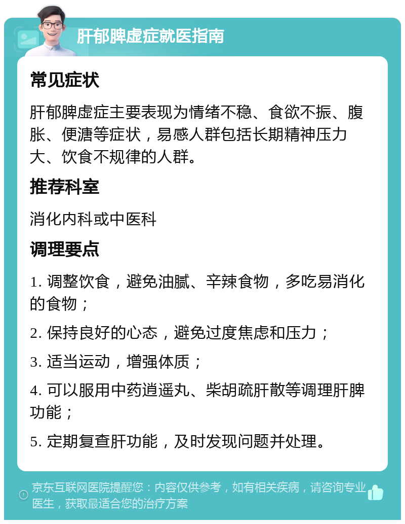 肝郁脾虚症就医指南 常见症状 肝郁脾虚症主要表现为情绪不稳、食欲不振、腹胀、便溏等症状，易感人群包括长期精神压力大、饮食不规律的人群。 推荐科室 消化内科或中医科 调理要点 1. 调整饮食，避免油腻、辛辣食物，多吃易消化的食物； 2. 保持良好的心态，避免过度焦虑和压力； 3. 适当运动，增强体质； 4. 可以服用中药逍遥丸、柴胡疏肝散等调理肝脾功能； 5. 定期复查肝功能，及时发现问题并处理。