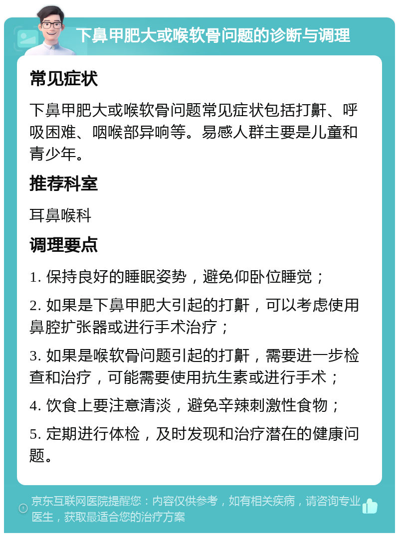 下鼻甲肥大或喉软骨问题的诊断与调理 常见症状 下鼻甲肥大或喉软骨问题常见症状包括打鼾、呼吸困难、咽喉部异响等。易感人群主要是儿童和青少年。 推荐科室 耳鼻喉科 调理要点 1. 保持良好的睡眠姿势，避免仰卧位睡觉； 2. 如果是下鼻甲肥大引起的打鼾，可以考虑使用鼻腔扩张器或进行手术治疗； 3. 如果是喉软骨问题引起的打鼾，需要进一步检查和治疗，可能需要使用抗生素或进行手术； 4. 饮食上要注意清淡，避免辛辣刺激性食物； 5. 定期进行体检，及时发现和治疗潜在的健康问题。