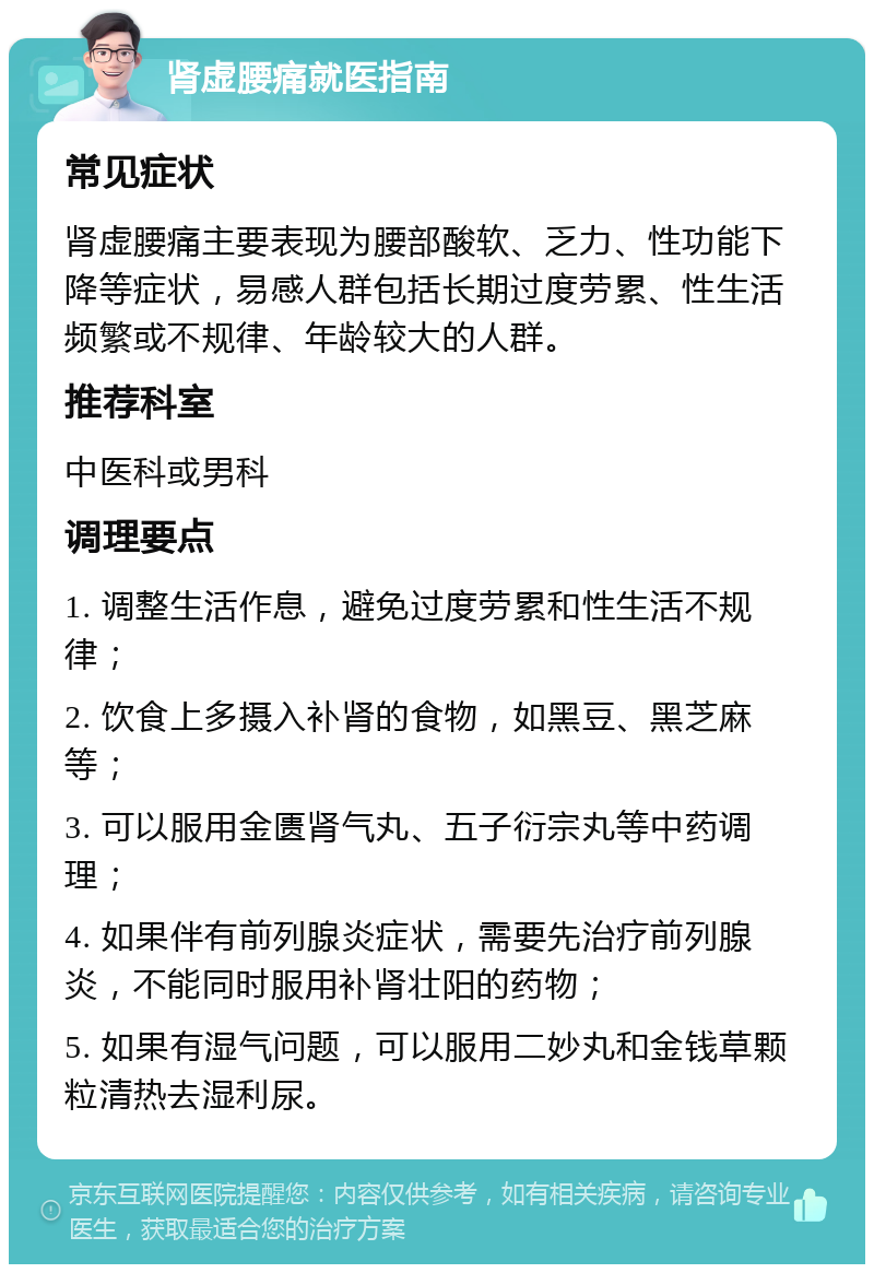 肾虚腰痛就医指南 常见症状 肾虚腰痛主要表现为腰部酸软、乏力、性功能下降等症状，易感人群包括长期过度劳累、性生活频繁或不规律、年龄较大的人群。 推荐科室 中医科或男科 调理要点 1. 调整生活作息，避免过度劳累和性生活不规律； 2. 饮食上多摄入补肾的食物，如黑豆、黑芝麻等； 3. 可以服用金匮肾气丸、五子衍宗丸等中药调理； 4. 如果伴有前列腺炎症状，需要先治疗前列腺炎，不能同时服用补肾壮阳的药物； 5. 如果有湿气问题，可以服用二妙丸和金钱草颗粒清热去湿利尿。