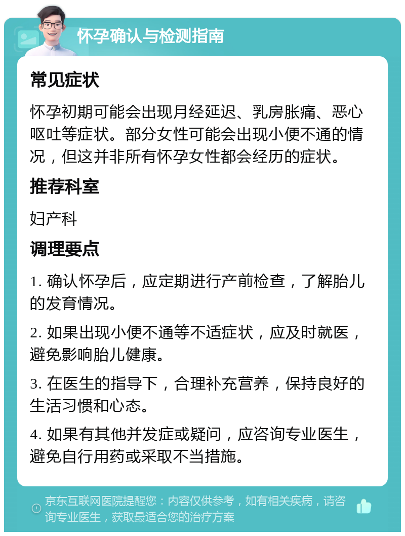 怀孕确认与检测指南 常见症状 怀孕初期可能会出现月经延迟、乳房胀痛、恶心呕吐等症状。部分女性可能会出现小便不通的情况，但这并非所有怀孕女性都会经历的症状。 推荐科室 妇产科 调理要点 1. 确认怀孕后，应定期进行产前检查，了解胎儿的发育情况。 2. 如果出现小便不通等不适症状，应及时就医，避免影响胎儿健康。 3. 在医生的指导下，合理补充营养，保持良好的生活习惯和心态。 4. 如果有其他并发症或疑问，应咨询专业医生，避免自行用药或采取不当措施。