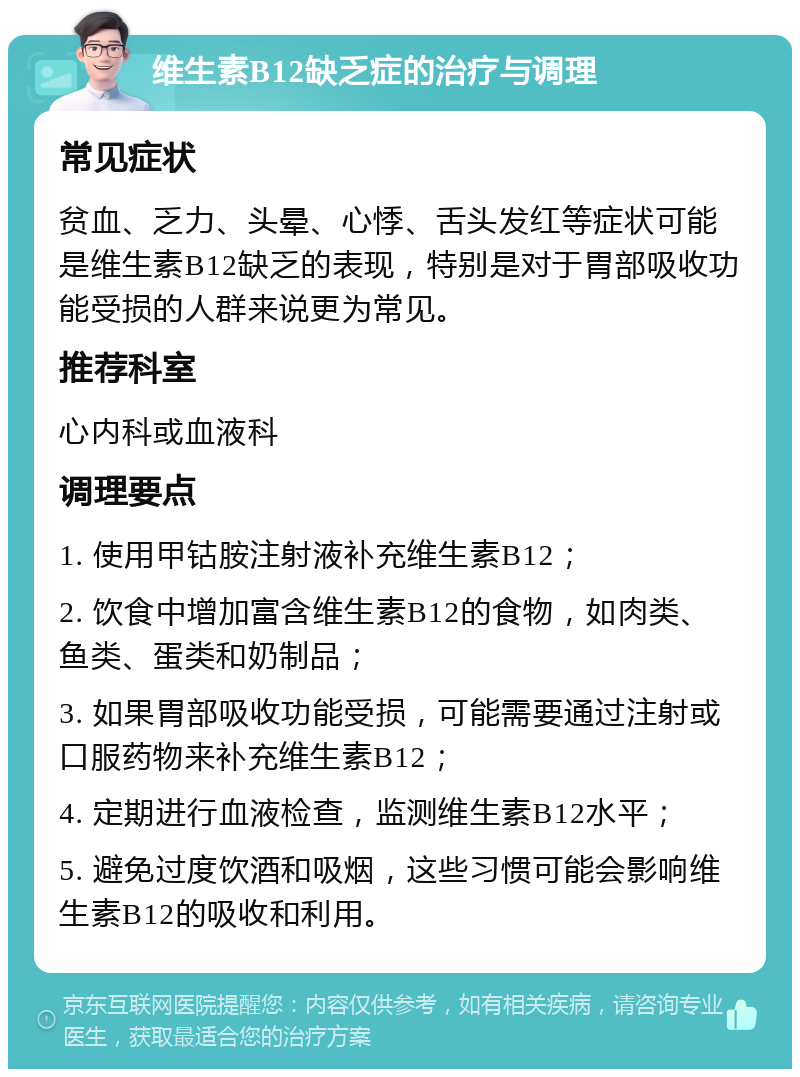 维生素B12缺乏症的治疗与调理 常见症状 贫血、乏力、头晕、心悸、舌头发红等症状可能是维生素B12缺乏的表现，特别是对于胃部吸收功能受损的人群来说更为常见。 推荐科室 心内科或血液科 调理要点 1. 使用甲钴胺注射液补充维生素B12； 2. 饮食中增加富含维生素B12的食物，如肉类、鱼类、蛋类和奶制品； 3. 如果胃部吸收功能受损，可能需要通过注射或口服药物来补充维生素B12； 4. 定期进行血液检查，监测维生素B12水平； 5. 避免过度饮酒和吸烟，这些习惯可能会影响维生素B12的吸收和利用。