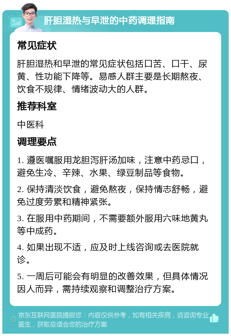 肝胆湿热与早泄的中药调理指南 常见症状 肝胆湿热和早泄的常见症状包括口苦、口干、尿黄、性功能下降等。易感人群主要是长期熬夜、饮食不规律、情绪波动大的人群。 推荐科室 中医科 调理要点 1. 遵医嘱服用龙胆泻肝汤加味，注意中药忌口，避免生冷、辛辣、水果、绿豆制品等食物。 2. 保持清淡饮食，避免熬夜，保持情志舒畅，避免过度劳累和精神紧张。 3. 在服用中药期间，不需要额外服用六味地黄丸等中成药。 4. 如果出现不适，应及时上线咨询或去医院就诊。 5. 一周后可能会有明显的改善效果，但具体情况因人而异，需持续观察和调整治疗方案。