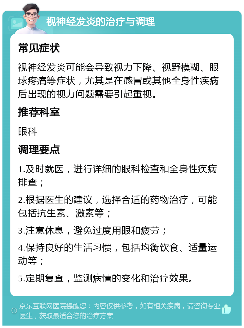 视神经发炎的治疗与调理 常见症状 视神经发炎可能会导致视力下降、视野模糊、眼球疼痛等症状，尤其是在感冒或其他全身性疾病后出现的视力问题需要引起重视。 推荐科室 眼科 调理要点 1.及时就医，进行详细的眼科检查和全身性疾病排查； 2.根据医生的建议，选择合适的药物治疗，可能包括抗生素、激素等； 3.注意休息，避免过度用眼和疲劳； 4.保持良好的生活习惯，包括均衡饮食、适量运动等； 5.定期复查，监测病情的变化和治疗效果。