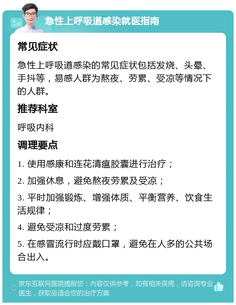 急性上呼吸道感染就医指南 常见症状 急性上呼吸道感染的常见症状包括发烧、头晕、手抖等，易感人群为熬夜、劳累、受凉等情况下的人群。 推荐科室 呼吸内科 调理要点 1. 使用感康和连花清瘟胶囊进行治疗； 2. 加强休息，避免熬夜劳累及受凉； 3. 平时加强锻炼、增强体质、平衡营养、饮食生活规律； 4. 避免受凉和过度劳累； 5. 在感冒流行时应戴口罩，避免在人多的公共场合出入。