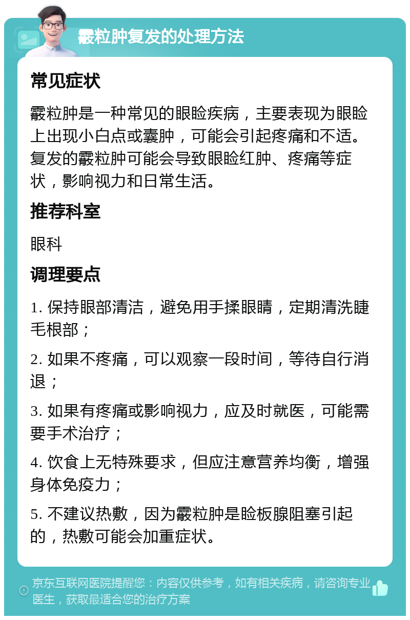 霰粒肿复发的处理方法 常见症状 霰粒肿是一种常见的眼睑疾病，主要表现为眼睑上出现小白点或囊肿，可能会引起疼痛和不适。复发的霰粒肿可能会导致眼睑红肿、疼痛等症状，影响视力和日常生活。 推荐科室 眼科 调理要点 1. 保持眼部清洁，避免用手揉眼睛，定期清洗睫毛根部； 2. 如果不疼痛，可以观察一段时间，等待自行消退； 3. 如果有疼痛或影响视力，应及时就医，可能需要手术治疗； 4. 饮食上无特殊要求，但应注意营养均衡，增强身体免疫力； 5. 不建议热敷，因为霰粒肿是睑板腺阻塞引起的，热敷可能会加重症状。