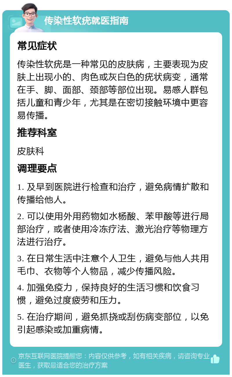 传染性软疣就医指南 常见症状 传染性软疣是一种常见的皮肤病，主要表现为皮肤上出现小的、肉色或灰白色的疣状病变，通常在手、脚、面部、颈部等部位出现。易感人群包括儿童和青少年，尤其是在密切接触环境中更容易传播。 推荐科室 皮肤科 调理要点 1. 及早到医院进行检查和治疗，避免病情扩散和传播给他人。 2. 可以使用外用药物如水杨酸、苯甲酸等进行局部治疗，或者使用冷冻疗法、激光治疗等物理方法进行治疗。 3. 在日常生活中注意个人卫生，避免与他人共用毛巾、衣物等个人物品，减少传播风险。 4. 加强免疫力，保持良好的生活习惯和饮食习惯，避免过度疲劳和压力。 5. 在治疗期间，避免抓挠或刮伤病变部位，以免引起感染或加重病情。