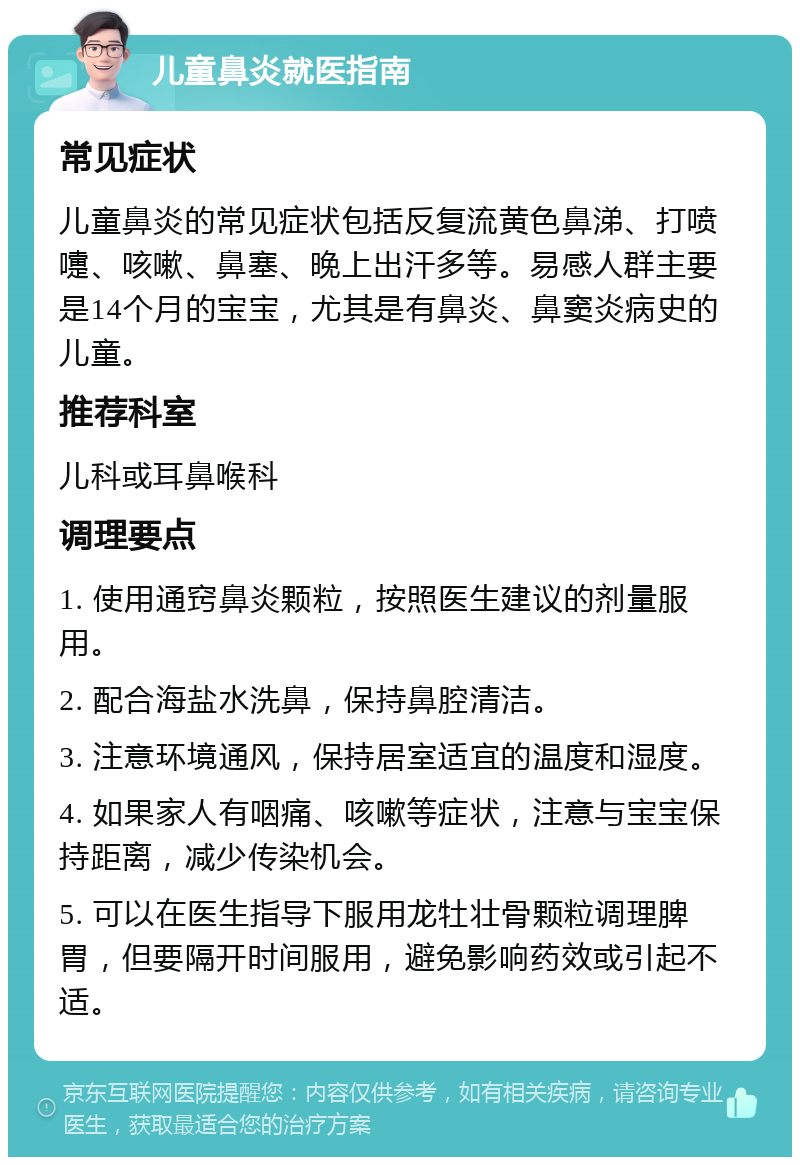 儿童鼻炎就医指南 常见症状 儿童鼻炎的常见症状包括反复流黄色鼻涕、打喷嚏、咳嗽、鼻塞、晚上出汗多等。易感人群主要是14个月的宝宝，尤其是有鼻炎、鼻窦炎病史的儿童。 推荐科室 儿科或耳鼻喉科 调理要点 1. 使用通窍鼻炎颗粒，按照医生建议的剂量服用。 2. 配合海盐水洗鼻，保持鼻腔清洁。 3. 注意环境通风，保持居室适宜的温度和湿度。 4. 如果家人有咽痛、咳嗽等症状，注意与宝宝保持距离，减少传染机会。 5. 可以在医生指导下服用龙牡壮骨颗粒调理脾胃，但要隔开时间服用，避免影响药效或引起不适。