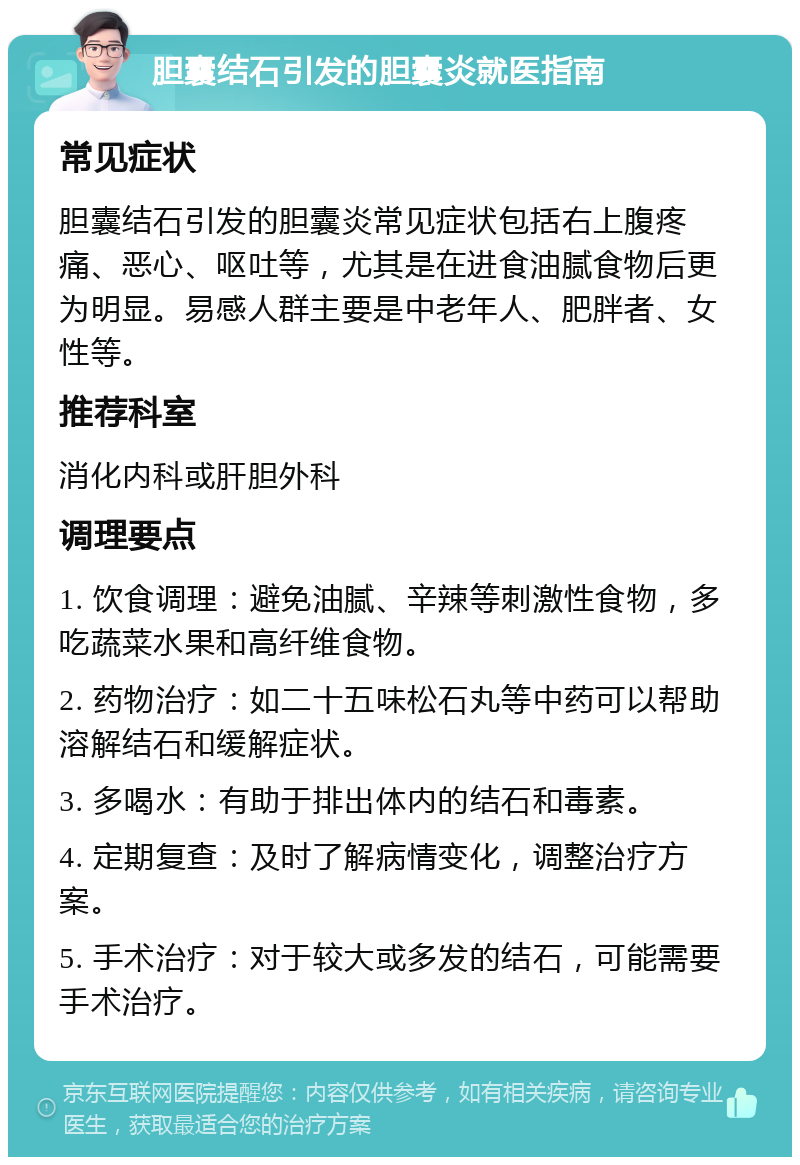 胆囊结石引发的胆囊炎就医指南 常见症状 胆囊结石引发的胆囊炎常见症状包括右上腹疼痛、恶心、呕吐等，尤其是在进食油腻食物后更为明显。易感人群主要是中老年人、肥胖者、女性等。 推荐科室 消化内科或肝胆外科 调理要点 1. 饮食调理：避免油腻、辛辣等刺激性食物，多吃蔬菜水果和高纤维食物。 2. 药物治疗：如二十五味松石丸等中药可以帮助溶解结石和缓解症状。 3. 多喝水：有助于排出体内的结石和毒素。 4. 定期复查：及时了解病情变化，调整治疗方案。 5. 手术治疗：对于较大或多发的结石，可能需要手术治疗。