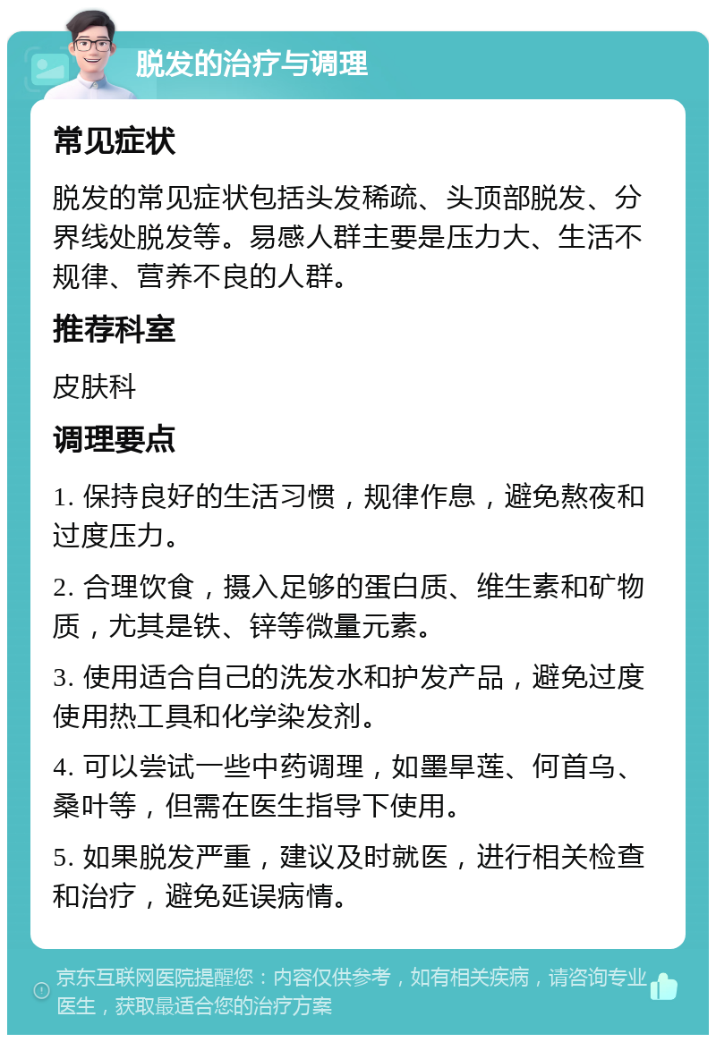 脱发的治疗与调理 常见症状 脱发的常见症状包括头发稀疏、头顶部脱发、分界线处脱发等。易感人群主要是压力大、生活不规律、营养不良的人群。 推荐科室 皮肤科 调理要点 1. 保持良好的生活习惯，规律作息，避免熬夜和过度压力。 2. 合理饮食，摄入足够的蛋白质、维生素和矿物质，尤其是铁、锌等微量元素。 3. 使用适合自己的洗发水和护发产品，避免过度使用热工具和化学染发剂。 4. 可以尝试一些中药调理，如墨旱莲、何首乌、桑叶等，但需在医生指导下使用。 5. 如果脱发严重，建议及时就医，进行相关检查和治疗，避免延误病情。