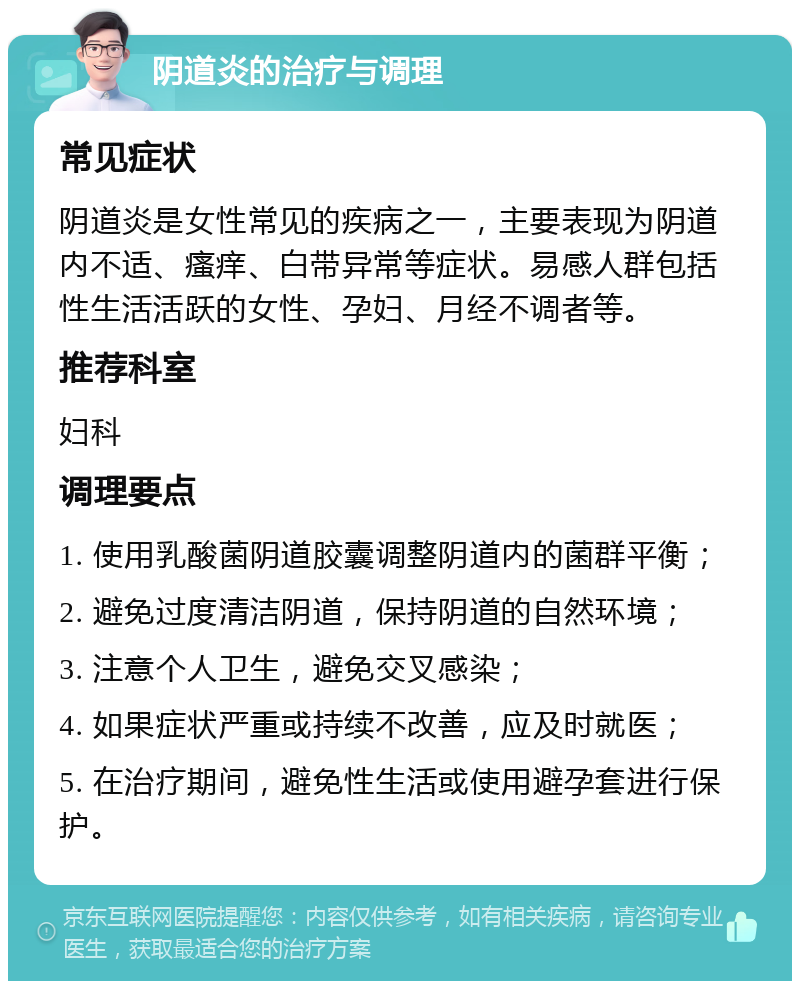 阴道炎的治疗与调理 常见症状 阴道炎是女性常见的疾病之一，主要表现为阴道内不适、瘙痒、白带异常等症状。易感人群包括性生活活跃的女性、孕妇、月经不调者等。 推荐科室 妇科 调理要点 1. 使用乳酸菌阴道胶囊调整阴道内的菌群平衡； 2. 避免过度清洁阴道，保持阴道的自然环境； 3. 注意个人卫生，避免交叉感染； 4. 如果症状严重或持续不改善，应及时就医； 5. 在治疗期间，避免性生活或使用避孕套进行保护。