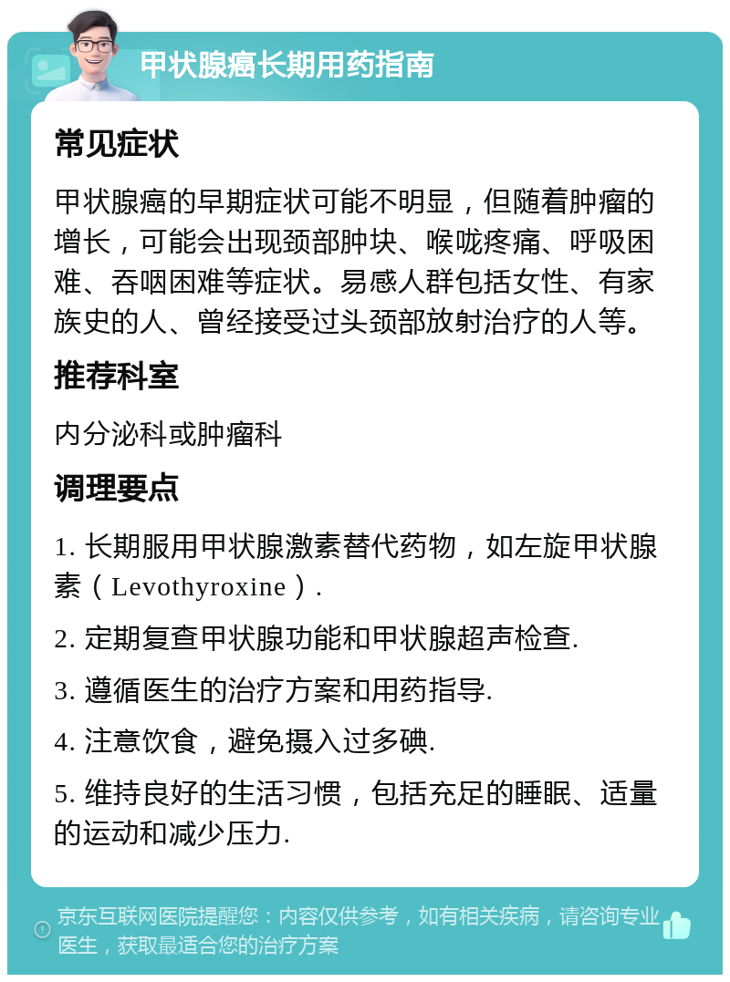 甲状腺癌长期用药指南 常见症状 甲状腺癌的早期症状可能不明显，但随着肿瘤的增长，可能会出现颈部肿块、喉咙疼痛、呼吸困难、吞咽困难等症状。易感人群包括女性、有家族史的人、曾经接受过头颈部放射治疗的人等。 推荐科室 内分泌科或肿瘤科 调理要点 1. 长期服用甲状腺激素替代药物，如左旋甲状腺素（Levothyroxine）. 2. 定期复查甲状腺功能和甲状腺超声检查. 3. 遵循医生的治疗方案和用药指导. 4. 注意饮食，避免摄入过多碘. 5. 维持良好的生活习惯，包括充足的睡眠、适量的运动和减少压力.