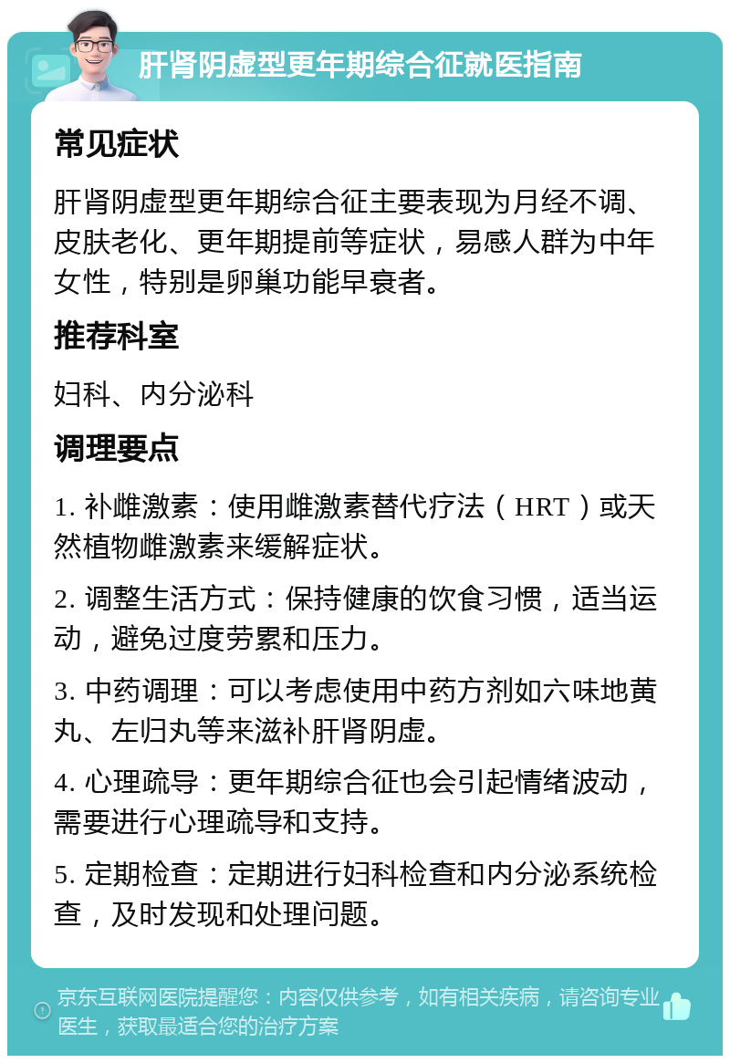 肝肾阴虚型更年期综合征就医指南 常见症状 肝肾阴虚型更年期综合征主要表现为月经不调、皮肤老化、更年期提前等症状，易感人群为中年女性，特别是卵巢功能早衰者。 推荐科室 妇科、内分泌科 调理要点 1. 补雌激素：使用雌激素替代疗法（HRT）或天然植物雌激素来缓解症状。 2. 调整生活方式：保持健康的饮食习惯，适当运动，避免过度劳累和压力。 3. 中药调理：可以考虑使用中药方剂如六味地黄丸、左归丸等来滋补肝肾阴虚。 4. 心理疏导：更年期综合征也会引起情绪波动，需要进行心理疏导和支持。 5. 定期检查：定期进行妇科检查和内分泌系统检查，及时发现和处理问题。