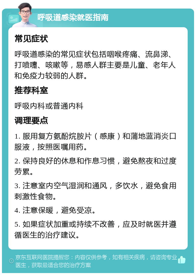 呼吸道感染就医指南 常见症状 呼吸道感染的常见症状包括咽喉疼痛、流鼻涕、打喷嚏、咳嗽等，易感人群主要是儿童、老年人和免疫力较弱的人群。 推荐科室 呼吸内科或普通内科 调理要点 1. 服用复方氨酚烷胺片（感康）和蒲地蓝消炎口服液，按照医嘱用药。 2. 保持良好的休息和作息习惯，避免熬夜和过度劳累。 3. 注意室内空气湿润和通风，多饮水，避免食用刺激性食物。 4. 注意保暖，避免受凉。 5. 如果症状加重或持续不改善，应及时就医并遵循医生的治疗建议。