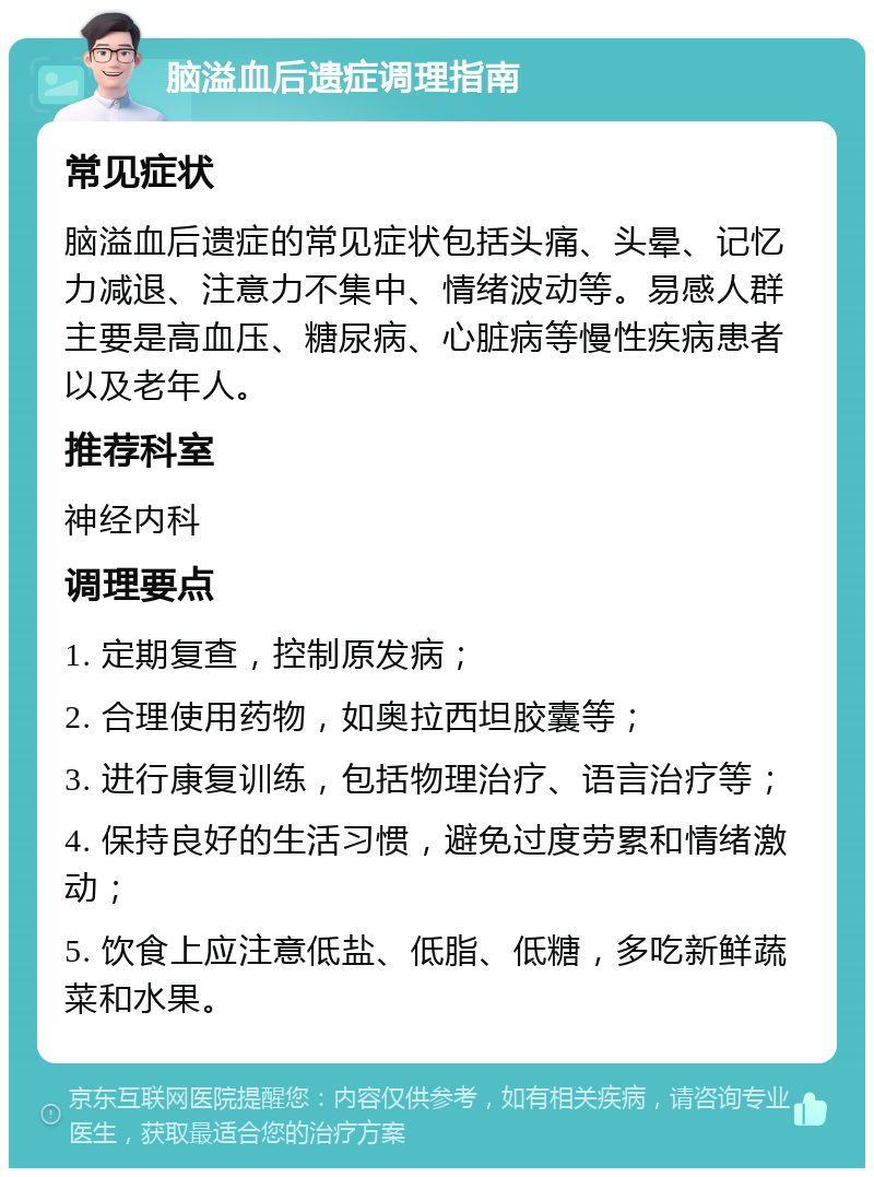 脑溢血后遗症调理指南 常见症状 脑溢血后遗症的常见症状包括头痛、头晕、记忆力减退、注意力不集中、情绪波动等。易感人群主要是高血压、糖尿病、心脏病等慢性疾病患者以及老年人。 推荐科室 神经内科 调理要点 1. 定期复查，控制原发病； 2. 合理使用药物，如奥拉西坦胶囊等； 3. 进行康复训练，包括物理治疗、语言治疗等； 4. 保持良好的生活习惯，避免过度劳累和情绪激动； 5. 饮食上应注意低盐、低脂、低糖，多吃新鲜蔬菜和水果。