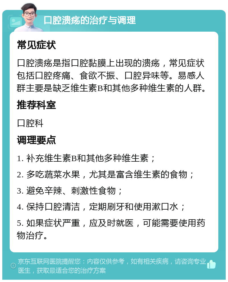 口腔溃疡的治疗与调理 常见症状 口腔溃疡是指口腔黏膜上出现的溃疡，常见症状包括口腔疼痛、食欲不振、口腔异味等。易感人群主要是缺乏维生素B和其他多种维生素的人群。 推荐科室 口腔科 调理要点 1. 补充维生素B和其他多种维生素； 2. 多吃蔬菜水果，尤其是富含维生素的食物； 3. 避免辛辣、刺激性食物； 4. 保持口腔清洁，定期刷牙和使用漱口水； 5. 如果症状严重，应及时就医，可能需要使用药物治疗。