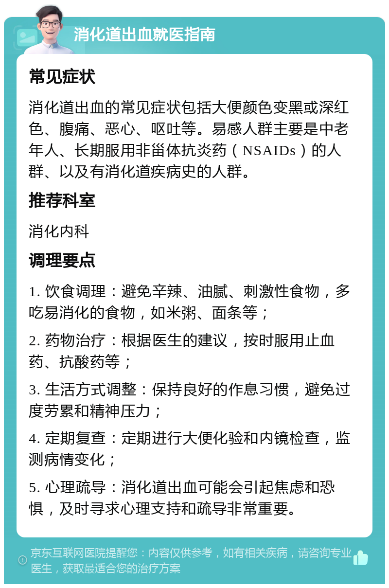 消化道出血就医指南 常见症状 消化道出血的常见症状包括大便颜色变黑或深红色、腹痛、恶心、呕吐等。易感人群主要是中老年人、长期服用非甾体抗炎药（NSAIDs）的人群、以及有消化道疾病史的人群。 推荐科室 消化内科 调理要点 1. 饮食调理：避免辛辣、油腻、刺激性食物，多吃易消化的食物，如米粥、面条等； 2. 药物治疗：根据医生的建议，按时服用止血药、抗酸药等； 3. 生活方式调整：保持良好的作息习惯，避免过度劳累和精神压力； 4. 定期复查：定期进行大便化验和内镜检查，监测病情变化； 5. 心理疏导：消化道出血可能会引起焦虑和恐惧，及时寻求心理支持和疏导非常重要。