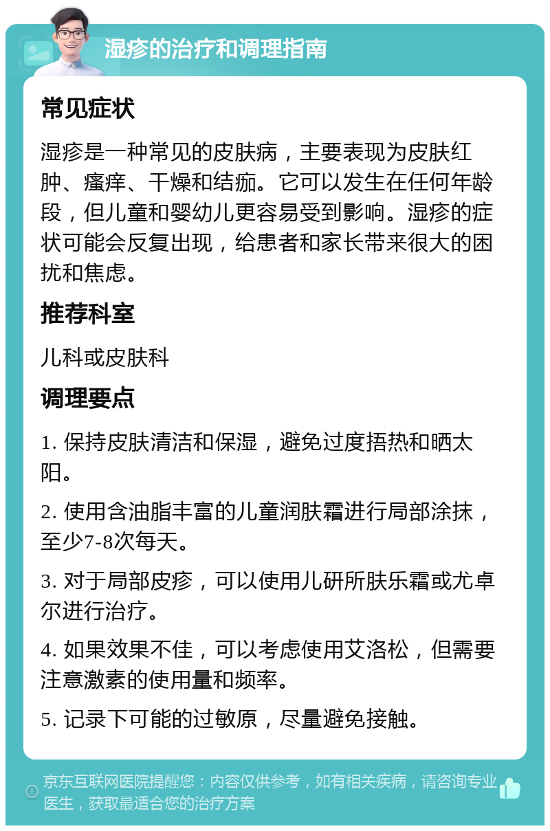 湿疹的治疗和调理指南 常见症状 湿疹是一种常见的皮肤病，主要表现为皮肤红肿、瘙痒、干燥和结痂。它可以发生在任何年龄段，但儿童和婴幼儿更容易受到影响。湿疹的症状可能会反复出现，给患者和家长带来很大的困扰和焦虑。 推荐科室 儿科或皮肤科 调理要点 1. 保持皮肤清洁和保湿，避免过度捂热和晒太阳。 2. 使用含油脂丰富的儿童润肤霜进行局部涂抹，至少7-8次每天。 3. 对于局部皮疹，可以使用儿研所肤乐霜或尤卓尔进行治疗。 4. 如果效果不佳，可以考虑使用艾洛松，但需要注意激素的使用量和频率。 5. 记录下可能的过敏原，尽量避免接触。