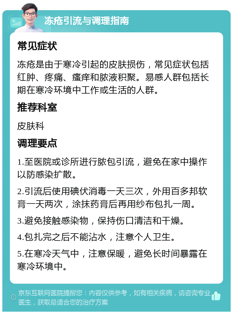 冻疮引流与调理指南 常见症状 冻疮是由于寒冷引起的皮肤损伤，常见症状包括红肿、疼痛、瘙痒和脓液积聚。易感人群包括长期在寒冷环境中工作或生活的人群。 推荐科室 皮肤科 调理要点 1.至医院或诊所进行脓包引流，避免在家中操作以防感染扩散。 2.引流后使用碘伏消毒一天三次，外用百多邦软膏一天两次，涂抹药膏后再用纱布包扎一周。 3.避免接触感染物，保持伤口清洁和干燥。 4.包扎完之后不能沾水，注意个人卫生。 5.在寒冷天气中，注意保暖，避免长时间暴露在寒冷环境中。