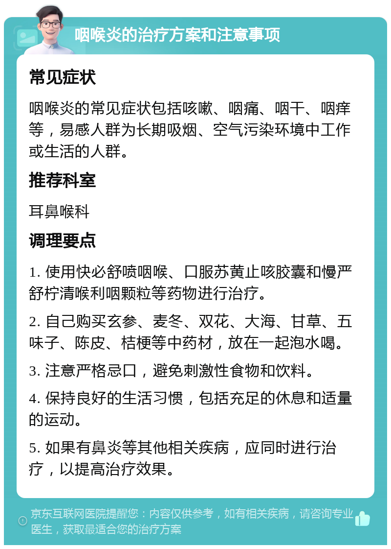 咽喉炎的治疗方案和注意事项 常见症状 咽喉炎的常见症状包括咳嗽、咽痛、咽干、咽痒等，易感人群为长期吸烟、空气污染环境中工作或生活的人群。 推荐科室 耳鼻喉科 调理要点 1. 使用快必舒喷咽喉、口服苏黄止咳胶囊和慢严舒柠清喉利咽颗粒等药物进行治疗。 2. 自己购买玄参、麦冬、双花、大海、甘草、五味子、陈皮、桔梗等中药材，放在一起泡水喝。 3. 注意严格忌口，避免刺激性食物和饮料。 4. 保持良好的生活习惯，包括充足的休息和适量的运动。 5. 如果有鼻炎等其他相关疾病，应同时进行治疗，以提高治疗效果。