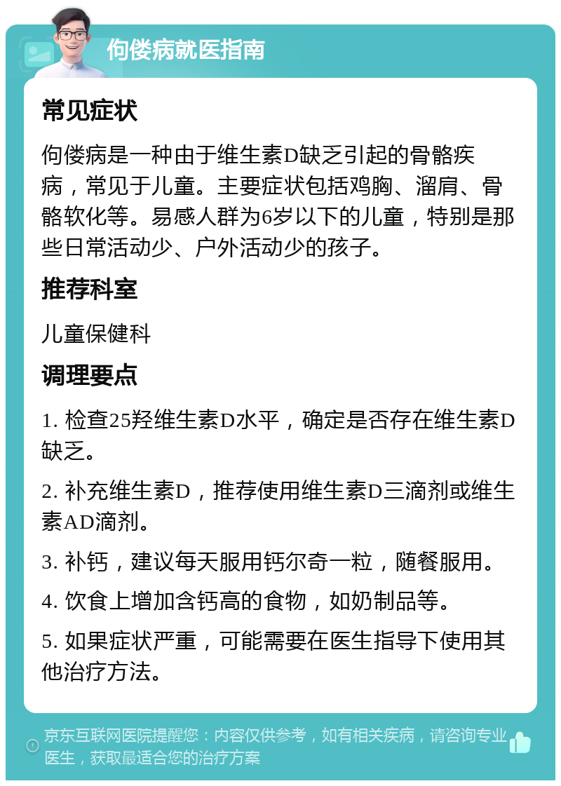 佝偻病就医指南 常见症状 佝偻病是一种由于维生素D缺乏引起的骨骼疾病，常见于儿童。主要症状包括鸡胸、溜肩、骨骼软化等。易感人群为6岁以下的儿童，特别是那些日常活动少、户外活动少的孩子。 推荐科室 儿童保健科 调理要点 1. 检查25羟维生素D水平，确定是否存在维生素D缺乏。 2. 补充维生素D，推荐使用维生素D三滴剂或维生素AD滴剂。 3. 补钙，建议每天服用钙尔奇一粒，随餐服用。 4. 饮食上增加含钙高的食物，如奶制品等。 5. 如果症状严重，可能需要在医生指导下使用其他治疗方法。