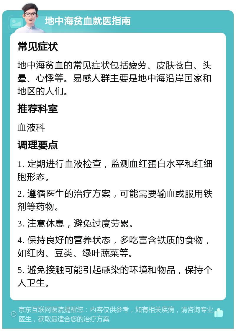 地中海贫血就医指南 常见症状 地中海贫血的常见症状包括疲劳、皮肤苍白、头晕、心悸等。易感人群主要是地中海沿岸国家和地区的人们。 推荐科室 血液科 调理要点 1. 定期进行血液检查，监测血红蛋白水平和红细胞形态。 2. 遵循医生的治疗方案，可能需要输血或服用铁剂等药物。 3. 注意休息，避免过度劳累。 4. 保持良好的营养状态，多吃富含铁质的食物，如红肉、豆类、绿叶蔬菜等。 5. 避免接触可能引起感染的环境和物品，保持个人卫生。