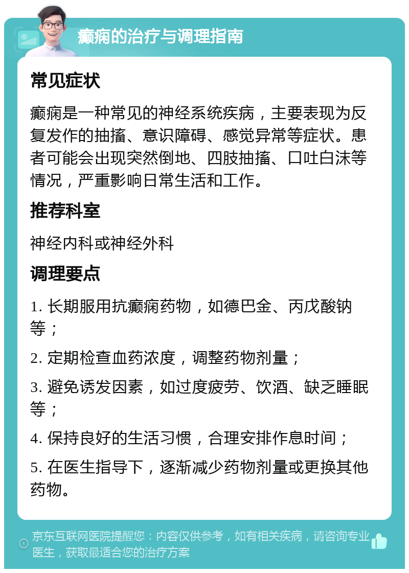 癫痫的治疗与调理指南 常见症状 癫痫是一种常见的神经系统疾病，主要表现为反复发作的抽搐、意识障碍、感觉异常等症状。患者可能会出现突然倒地、四肢抽搐、口吐白沫等情况，严重影响日常生活和工作。 推荐科室 神经内科或神经外科 调理要点 1. 长期服用抗癫痫药物，如德巴金、丙戊酸钠等； 2. 定期检查血药浓度，调整药物剂量； 3. 避免诱发因素，如过度疲劳、饮酒、缺乏睡眠等； 4. 保持良好的生活习惯，合理安排作息时间； 5. 在医生指导下，逐渐减少药物剂量或更换其他药物。