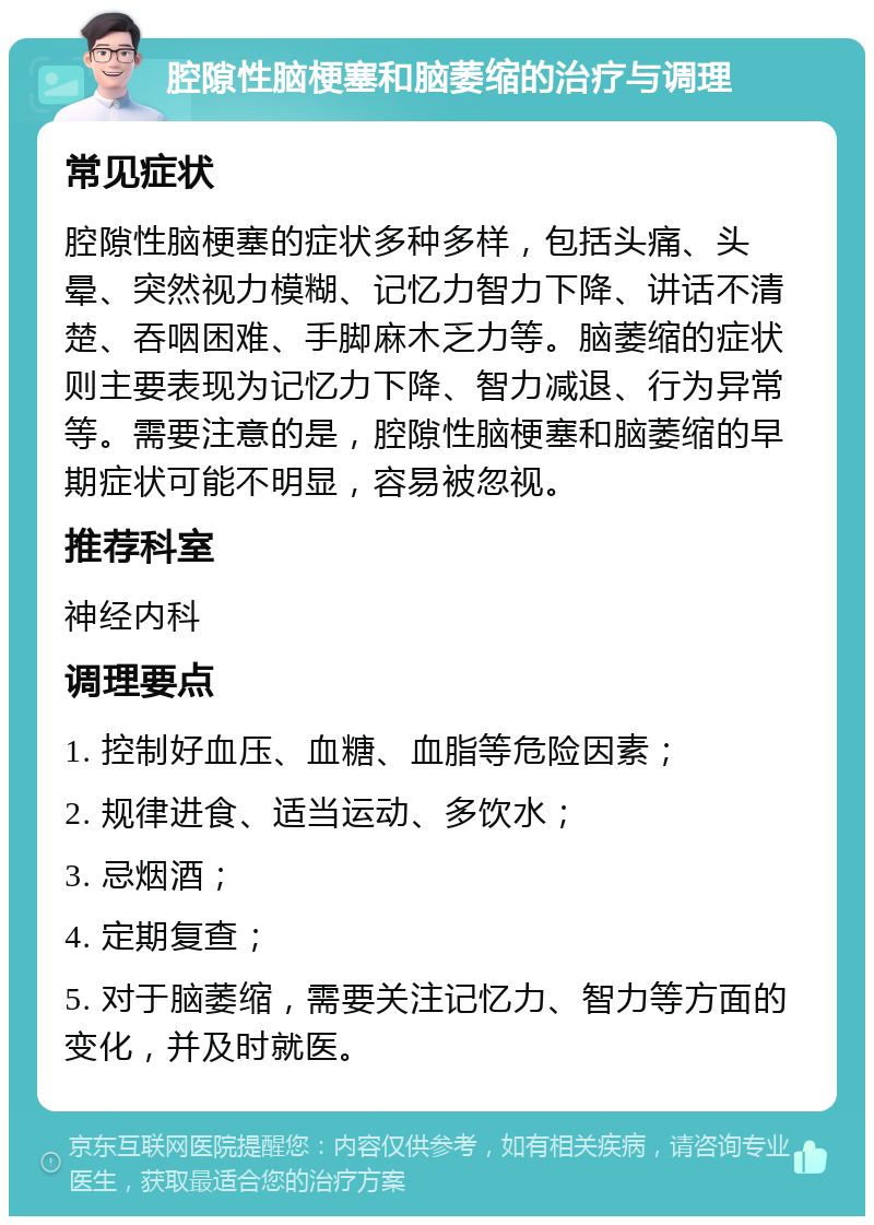 腔隙性脑梗塞和脑萎缩的治疗与调理 常见症状 腔隙性脑梗塞的症状多种多样，包括头痛、头晕、突然视力模糊、记忆力智力下降、讲话不清楚、吞咽困难、手脚麻木乏力等。脑萎缩的症状则主要表现为记忆力下降、智力减退、行为异常等。需要注意的是，腔隙性脑梗塞和脑萎缩的早期症状可能不明显，容易被忽视。 推荐科室 神经内科 调理要点 1. 控制好血压、血糖、血脂等危险因素； 2. 规律进食、适当运动、多饮水； 3. 忌烟酒； 4. 定期复查； 5. 对于脑萎缩，需要关注记忆力、智力等方面的变化，并及时就医。