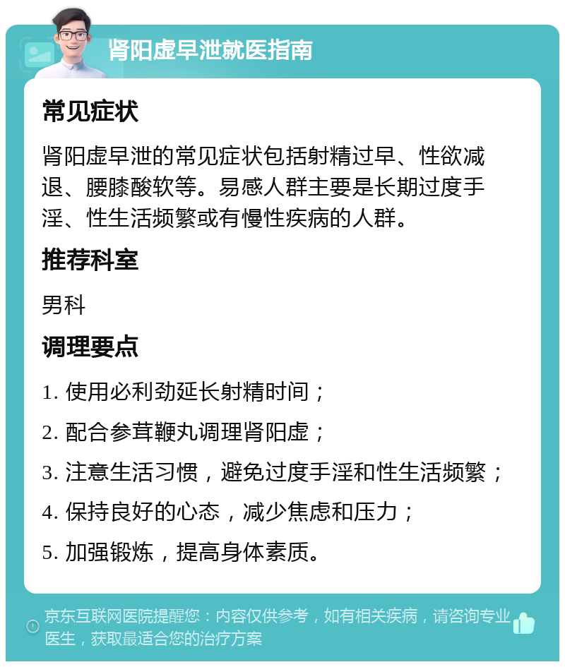 肾阳虚早泄就医指南 常见症状 肾阳虚早泄的常见症状包括射精过早、性欲减退、腰膝酸软等。易感人群主要是长期过度手淫、性生活频繁或有慢性疾病的人群。 推荐科室 男科 调理要点 1. 使用必利劲延长射精时间； 2. 配合参茸鞭丸调理肾阳虚； 3. 注意生活习惯，避免过度手淫和性生活频繁； 4. 保持良好的心态，减少焦虑和压力； 5. 加强锻炼，提高身体素质。