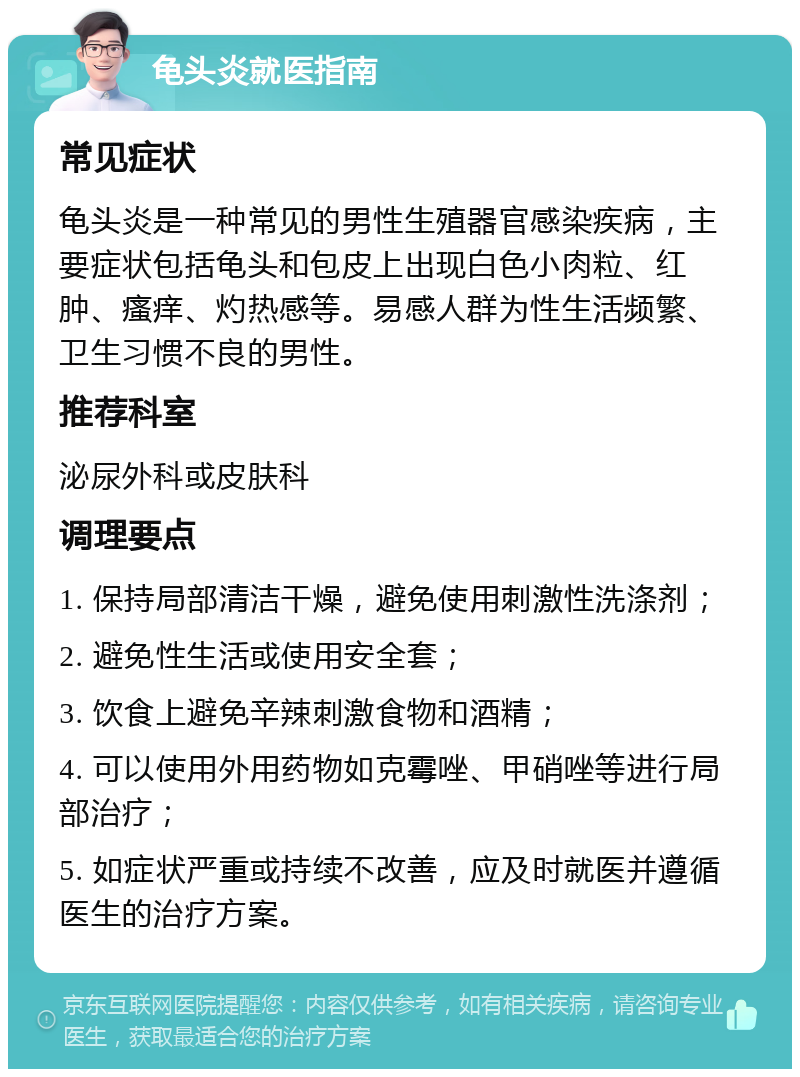 龟头炎就医指南 常见症状 龟头炎是一种常见的男性生殖器官感染疾病，主要症状包括龟头和包皮上出现白色小肉粒、红肿、瘙痒、灼热感等。易感人群为性生活频繁、卫生习惯不良的男性。 推荐科室 泌尿外科或皮肤科 调理要点 1. 保持局部清洁干燥，避免使用刺激性洗涤剂； 2. 避免性生活或使用安全套； 3. 饮食上避免辛辣刺激食物和酒精； 4. 可以使用外用药物如克霉唑、甲硝唑等进行局部治疗； 5. 如症状严重或持续不改善，应及时就医并遵循医生的治疗方案。