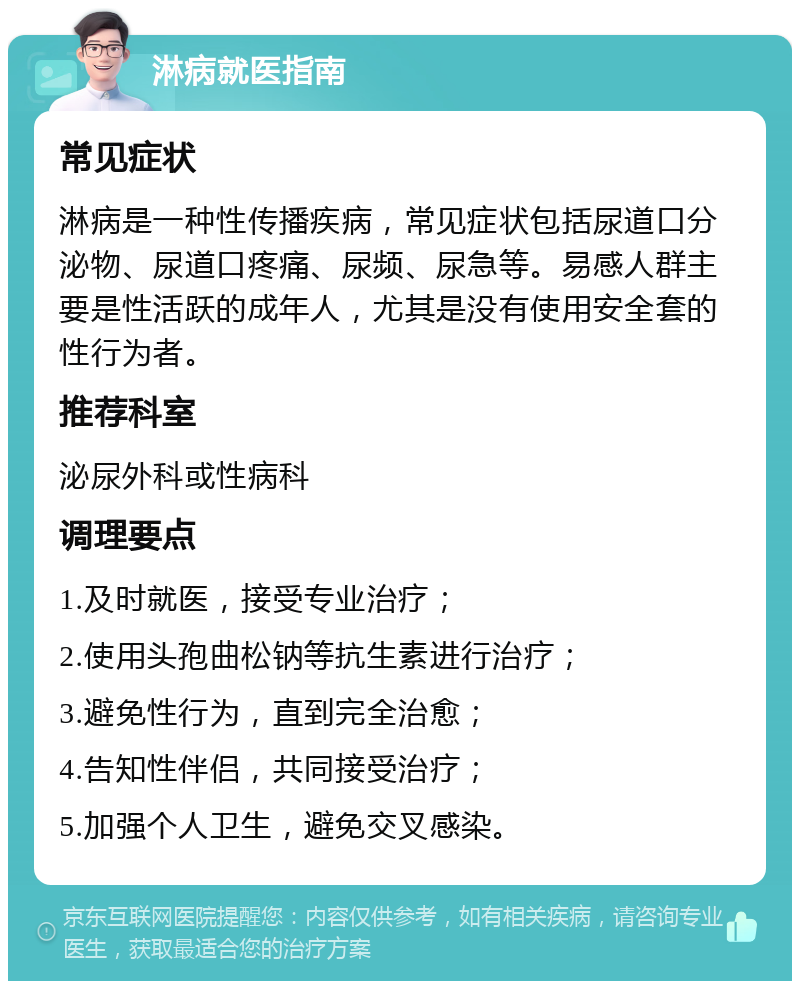 淋病就医指南 常见症状 淋病是一种性传播疾病，常见症状包括尿道口分泌物、尿道口疼痛、尿频、尿急等。易感人群主要是性活跃的成年人，尤其是没有使用安全套的性行为者。 推荐科室 泌尿外科或性病科 调理要点 1.及时就医，接受专业治疗； 2.使用头孢曲松钠等抗生素进行治疗； 3.避免性行为，直到完全治愈； 4.告知性伴侣，共同接受治疗； 5.加强个人卫生，避免交叉感染。