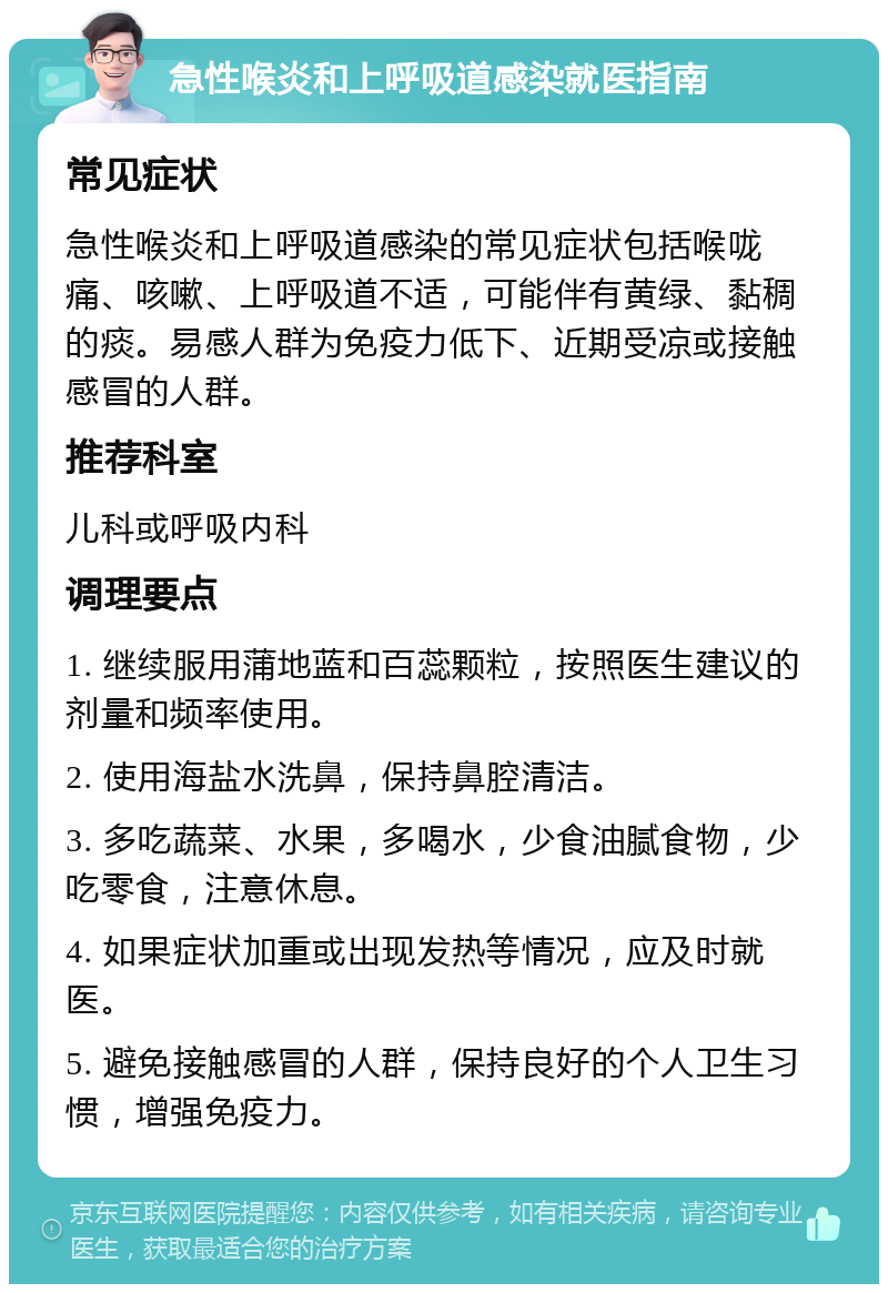 急性喉炎和上呼吸道感染就医指南 常见症状 急性喉炎和上呼吸道感染的常见症状包括喉咙痛、咳嗽、上呼吸道不适，可能伴有黄绿、黏稠的痰。易感人群为免疫力低下、近期受凉或接触感冒的人群。 推荐科室 儿科或呼吸内科 调理要点 1. 继续服用蒲地蓝和百蕊颗粒，按照医生建议的剂量和频率使用。 2. 使用海盐水洗鼻，保持鼻腔清洁。 3. 多吃蔬菜、水果，多喝水，少食油腻食物，少吃零食，注意休息。 4. 如果症状加重或出现发热等情况，应及时就医。 5. 避免接触感冒的人群，保持良好的个人卫生习惯，增强免疫力。