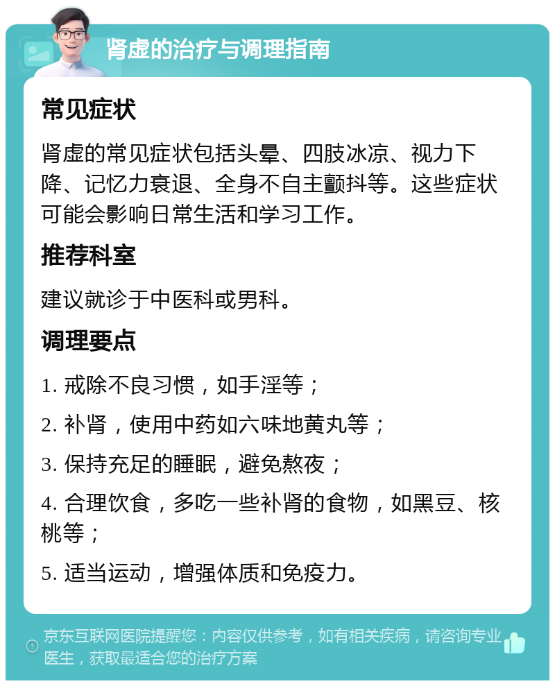 肾虚的治疗与调理指南 常见症状 肾虚的常见症状包括头晕、四肢冰凉、视力下降、记忆力衰退、全身不自主颤抖等。这些症状可能会影响日常生活和学习工作。 推荐科室 建议就诊于中医科或男科。 调理要点 1. 戒除不良习惯，如手淫等； 2. 补肾，使用中药如六味地黄丸等； 3. 保持充足的睡眠，避免熬夜； 4. 合理饮食，多吃一些补肾的食物，如黑豆、核桃等； 5. 适当运动，增强体质和免疫力。