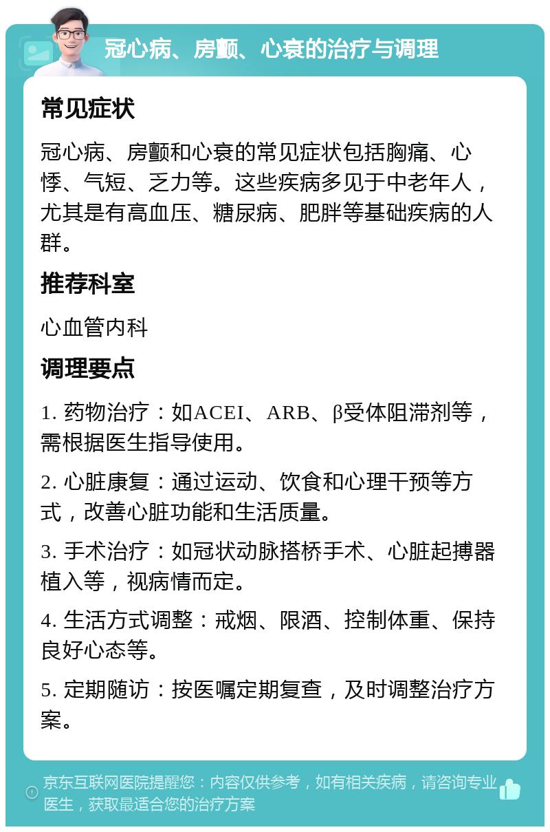 冠心病、房颤、心衰的治疗与调理 常见症状 冠心病、房颤和心衰的常见症状包括胸痛、心悸、气短、乏力等。这些疾病多见于中老年人，尤其是有高血压、糖尿病、肥胖等基础疾病的人群。 推荐科室 心血管内科 调理要点 1. 药物治疗：如ACEI、ARB、β受体阻滞剂等，需根据医生指导使用。 2. 心脏康复：通过运动、饮食和心理干预等方式，改善心脏功能和生活质量。 3. 手术治疗：如冠状动脉搭桥手术、心脏起搏器植入等，视病情而定。 4. 生活方式调整：戒烟、限酒、控制体重、保持良好心态等。 5. 定期随访：按医嘱定期复查，及时调整治疗方案。